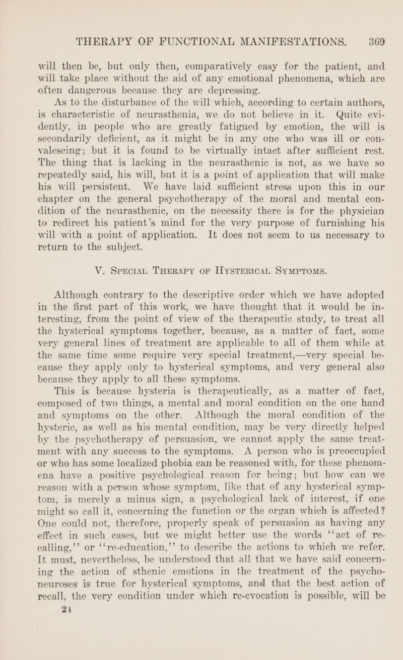 will then be, but only then, comparatively easy for the patient, and will take place without the aid of any emotional phenomena, which are often dangerous because they are depressing. As to the disturbance of the will which, according to certain authors, is characteristic of neurasthenia, we do not believe in it. Quite evi- dently, in people who are greatly fatigued by emotion, the will is secondarily deficient, as it might be in any one who was ill or con- valescing; but it is found to be virtually intact after sufficient rest. The thing that is lacking in the neurasthenic is not, as we have so repeatedly said, his will, but it is a point of application that will make his will persistent. We have laid sufficient stress upon this in our chapter on the general psychotherapy of the moral and mental con- dition of the neurasthenic, on the necessity there is for the physician to redirect his patient’s mind for the very purpose of furnishing his will with a point of application. It does not seem to us necessary to return to the subject. V. SpeciAL THERAPY OF HYSTERICAL SYMPTOMS. Although contrary to the descriptive order which we have adopted in the first part of this work, we have thought that it would be in- teresting, from the point of view of the therapeutic study, to treat all the hysterical symptoms together, because, as a matter of fact, some very general lines of treatment are applicable to all of them while at the same time some require very special treatment,—very special be- cause they apply only to hysterical symptoms, and very general also because they apply to all these symptoms. This is because hysteria is therapeutically, as a matter of fact, composed of two things, a mental and moral condition on the one hand and symptoms on the other. Although the moral condition of the hysteric, as well as his mental condition, may be very directly helped by the psychotherapy of persuasion, we cannot apply the same treat- ment with any success to the symptoms. A person who is preoccupied or who has some localized phobia can be reasoned with, for these phenom- ena have a positive psychological reason for being; but how can we reason with a person whose symptom, like that of any hysterical symp- tom, is merely a minus sign, a psychological lack of interest, if one might so call it, concerning the function or the organ which is affected ? One could not, therefore, properly speak of persuasion as having any effect in such cases, but we might better use the words ‘‘act of re- ealling,’’ or ‘‘re-education,’’ to describe the actions to which we refer. It must, nevertheless, be understood that all that we have said concern- ing the action of sthenic emotions in the treatment of the psycho- neuroses is true for hysterical symptoms, and that the best action of recall, the very condition under which re-evocation is possible, will be 24