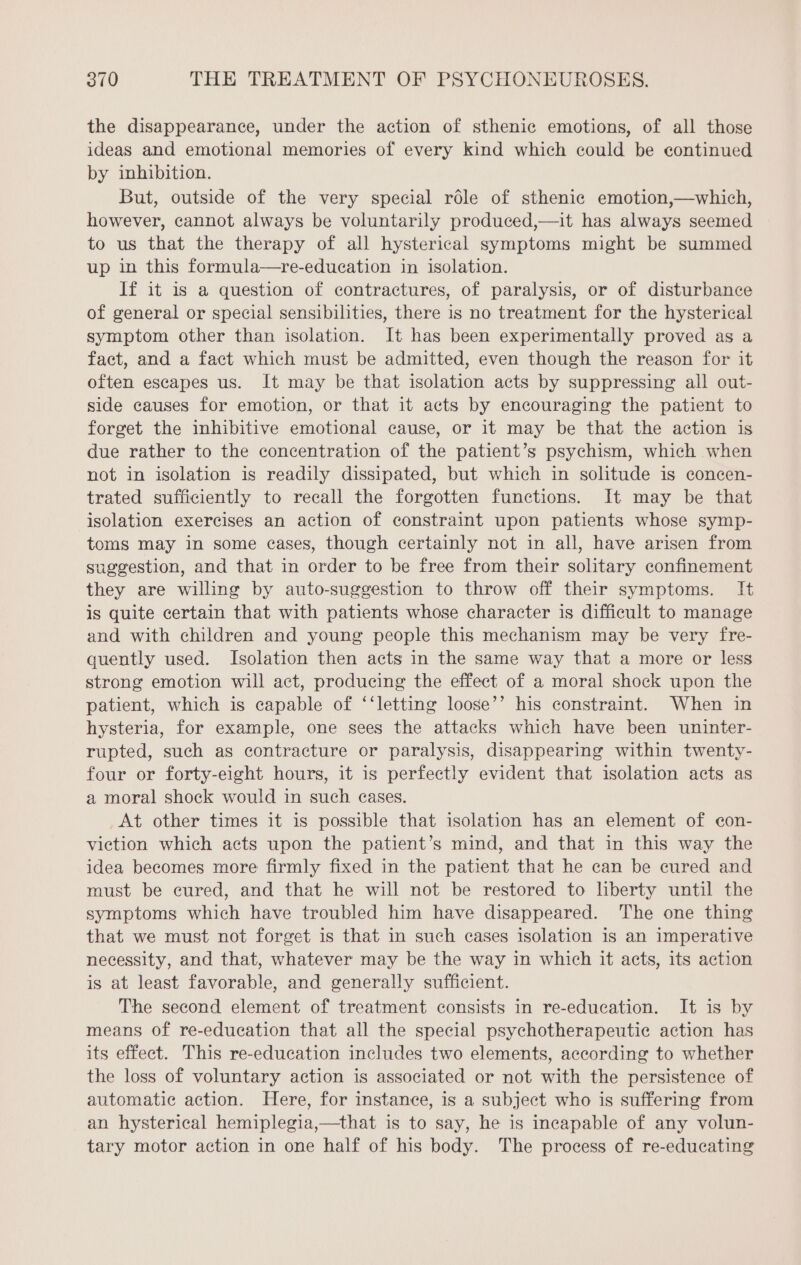 the disappearance, under the action of sthenic emotions, of all those ideas and emotional memories of every kind which could be continued by inhibition. But, outside of the very special rôle of sthenic emotion,—which, however, cannot always be voluntarily produced,—it has always seemed to us that the therapy of all hysterical symptoms might be summed up in this formula—re-education in isolation. If it is a question of contractures, of paralysis, or of disturbance of general or special sensibilities, there is no treatment for the hysterical symptom other than isolation. It has been experimentally proved as a fact, and a fact which must be admitted, even though the reason for it often escapes us. It may be that isolation acts by suppressing all out- side causes for emotion, or that it acts by encouraging the patient to forget the inhibitive emotional cause, or it may be that the action is due rather to the concentration of the patient’s psychism, which when not in isolation is readily dissipated, but which in solitude is concen- trated sufficiently to recall the forgotten functions. It may be that isolation exercises an action of constraint upon patients whose symp- toms may in some cases, though certainly not in all, have arisen from suggestion, and that in order to be free from their solitary confinement they are willing by auto-suggestion to throw off their symptoms. It is quite certain that with patients whose character is difficult to manage and with children and young people this mechanism may be very fre- quently used. Isolation then acts in the same way that a more or less strong emotion will act, producing the effect of a moral shock upon the patient, which is capable of ‘‘letting loose’’ his constraint. When in hysteria, for example, one sees the attacks which have been uninter- rupted, such as contracture or paralysis, disappearing within twenty- four or forty-eight hours, it is perfectly evident that isolation acts as a moral shock would in such eases. At other times it is possible that isolation has an element of con- viction which acts upon the patient’s mind, and that in this way the idea becomes more firmly fixed in the patient that he can be cured and must be cured, and that he will not be restored to liberty until the symptoms which have troubled him have disappeared. The one thing that we must not forget is that in such cases isolation is an imperative necessity, and that, whatever may be the way in which it acts, its action is at least favorable, and generally sufficient. The second element of treatment consists in re-education. It is by means of re-education that all the special psychotherapeutie action has its effect. This re-education includes two elements, according to whether the loss of voluntary action is associated or not with the persistence of automatic action. Here, for instance, is a subject who is suffering from an hysterical hemiplegia,—that is to say, he is incapable of any volun- tary motor action in one half of his body. The process of re-educating