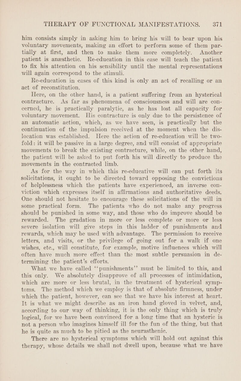 him consists simply in asking him to bring his will to bear upon his voluntary movements, making an effort to perform some of them par- tially at first, and then to make them more completely. Another patient is anæsthetic. Re-education in this case will teach the patient to fix his attention on his sensibility until the mental representations will again correspond to the stimuli. Re-education in cases of this kind is only an act of recalling or an act of reconstitution. Here, on the other hand, is a patient suffering from an hysterical contracture. As far as phenomena of consciousness and will are con- cerned, he is practically paralytic, as he has lost all capacity for voluntary movement. His contracture is only due to the persistence of an automatic action, which, as we have seen, is practically but the continuation of the impulsion received at the moment when the dis- location was established. Here the action of re-education will be two- fold: it will be passive in a large degree, and will consist of appropriate movements to break the existing contracture, while, on the other hand, the patient will be asked to put forth his will directly to produce the movements in the contracted limb. | As for the way in which this re-educative will can put forth its solicitations, it ought to be directed toward opposing the convictions of helplessness which the patients have experienced, an inverse con- viction which expresses itself in affirmations and authoritative deeds. One should not hesitate to encourage these solicitations of the will in some practical form. The patients who do not make any progress should be punished in some way, and those who do improve should be rewarded. The gradation in more or less complete or more or less severe isolation will give steps in this ladder of punishments and rewards, which may be used with advantage. The permission to receive letters, and visits, or the privilege of going out for a walk if one wishes, ete., will constitute, for example, motive influences which will often have much more effect than the most subtle persuasion in de- termining the patient’s efforts. What we have called ‘‘punishments’’ must be limited to this, and this only. We absolutely disapprove of all processes of intimidation, which are more or less brutal, in the treatment of hysterical symp- toms. The method which we employ is that of absolute firmness, under which the patient, however, can see that we have his interest at heart. It is what we might describe as an iron hand gloved in velvet, and, according to our way of thinking, it is the only thing which is truly logical, for we have been convinced for a long time that an hysteric is not a person who imagines himself ill for the fun of the thing, but that he is quite as much to be pitied as the neurasthenic. There are no hysterical symptoms which will hold out against this therapy, whose details we shall not dwell upon, because what we have