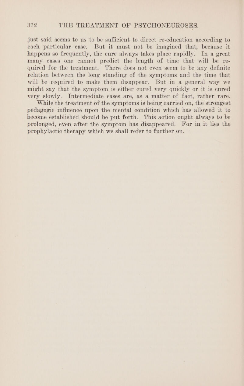 just said seems to us to be sufficient to direct re-education according to each particular case. But it must not be imagined that, because it happens so frequently, the cure always takes place rapidly. In a great many cases one cannot predict the length of time that will be re- quired for the treatment. There does not even seem to be any definite relation between the long standing of the symptoms and the time that will be required to make them disappear. But in a general way we might say that the symptom is either cured very quickly or it is cured very slowly. Intermediate cases are, as a matter of fact, rather rare. While the treatment of the symptoms is being carried on, the strongest pedagogic influence upon the mental condition which has allowed it to become established should be put forth. This action ought always to be prolonged, even after the symptom has disappeared. For in it lies the prophylactic therapy which we shall refer to further on.