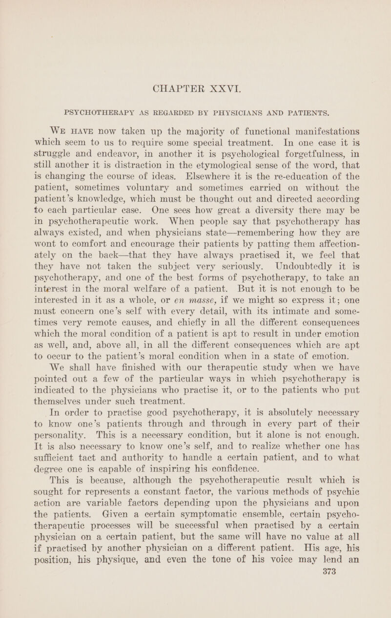 CHAPTER XXVI. PSYCHOTHERAPY AS REGARDED BY PHYSICIANS AND PATIENTS. WE HAVE now taken up the majority of functional manifestations which seem to us to require some special treatment. In one case it is struggle and endeavor, in another it is psychological forgetfulness, in still another it is distraction in the etymological sense of the word, that is changing the course of ideas. Elsewhere it is the re-education of the patient, sometimes voluntary and sometimes carried on without the patient’s knowledge, which must be thought out and directed according to each particular case. One sees how great a diversity there may be in psychotherapeutic work. When people say that psychotherapy has always existed, and when physicians state—remembering how they are wont to comfort and encourage their patients by patting them affection- ately on the back—that they have always practised it, we feel that they have not taken the subject very seriously. Undoubtedly it is psychotherapy, and one of the best forms of psychotherapy, to take an interest in the moral welfare of a patient. But it is not enough to be interested in it as a whole, or en masse, if we might so express it; one must concern one’s self with every detail, with its intimate and some- times very remote causes, and chiefly in all the different consequences which the moral condition of a patient is apt to result in under emotion as well, and, above all, in all the different consequences which are apt to occur to the patient’s moral condition when in a state of emotion. We shall have finished with our therapeutic study when we have pointed out a few of the particular ways in which psychotherapy is indicated to the physicians who practise it, or to the patients who put themselves under such treatment. In order to practise good psychotherapy, it is absolutely necessary to know one’s patients through and through in every part of their personality. This is a necessary condition, but it alone is not enough. It is also necessary to know one’s self, and to realize whether one has sufficient tact and authority to handle a certain patient, and to what degree one is capable of inspiring his confidence. This is because, although the psychotherapeutic result which is sought for represents a constant factor, the various methods of psychie action are variable factors depending upon the physicians and upon the patients. Given a certain symptomatic ensemble, certain psycho- therapeutic processes will be successful when practised by a certain physician on a certain patient, but the same will have no value at all if practised by another physician on a different patient. His age, his position, his physique, and even the tone of his voice may lend an