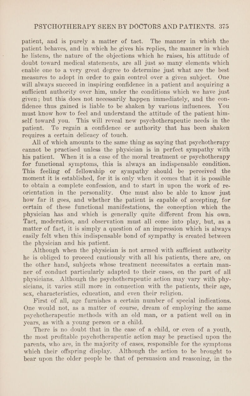patient, and is purely a matter of tact. The manner in which the patient behaves, and in which he gives his replies, the manner in which he listens, the nature of the objections which he raises, his attitude of doubt toward medical statements, are all just so many elements which enable one to a very great degree to determine just what are the best measures to adopt in order to gain control over a given subject. One will always succeed in inspiring confidence in a patient and acquiring a sufficient authority over him, under the conditions which we have just given; but this does not necessarily happen immediately, and the con- fidence thus gained is liable to be shaken by various influences. You must know how to feel and understand the attitude of the patient him- self toward you. This will reveal new psychotherapeutic needs in the patient. To regain a confidence or authority that has been shaken requires a certain delicacy of touch. All of which amounts to the same thing as saying that psychotherapy eannot be practised unless the physician is in perfect sympathy with his patient. When it is a case of the moral treatment or psychotherapy for functional symptoms, this is always an indispensable condition. This feeling of fellowship or sympathy should be perceived the moment it is established, for it is only when it comes that it is possible to obtain a complete confession, and to start in upon the work of re- orientation in the personality. One must also be able to know just how far it goes, and whether the patient is capable of accepting, for certain of these functional manifestations, the conception which the physician has and which is generally quite different from his own. Tact, moderation, and observation must all come into play, but, as a matter of fact, it is simply a question of an impression which is always easily felt when this indispensable bond of sympathy is created between the physician and his patient. Although when the physician is not armed with sufficient authority he is obliged to proceed cautiously with all his patients, there are, on the other hand, subjects whose treatment necessitates a certain man- ner of conduct particularly adapted to their cases, on the part of all physicians. Although the psychotherapeutic action may vary with phy- sicians, it varies still more in connection with the patients, their age, sex, characteristics, education, and even their religion. First of all, age furnishes a certain number of special indications. One would not, as a matter of course, dream of employing the same psychotherapeutic methods with an old man, or a patient well on in years, as with a young person or a child. There is no doubt that in the case of a child, or even of a youth, the most profitable psychotherapeutie action may be practised upon the parents, who are, in the majority of cases, responsible for the symptoms which their offspring display. Although the action to be brought to bear upon the older people be that of persuasion and reasoning, in the
