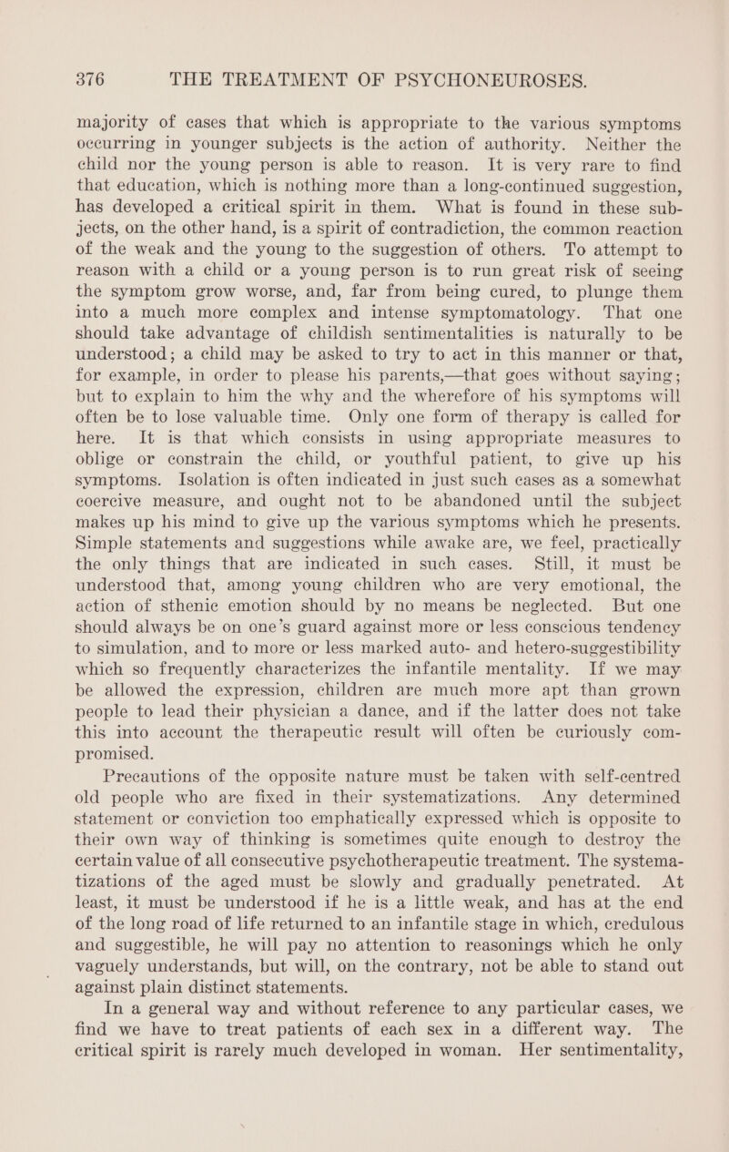 majority of cases that which is appropriate to the various symptoms occurring in younger subjects is the action of authority. Neither the child nor the young person is able to reason. It is very rare to find that education, which is nothing more than a long-continued suggestion, has developed a critical spirit in them. What is found in these sub- jects, on the other hand, is a spirit of contradiction, the common reaction of the weak and the young to the suggestion of others. To attempt to reason with a child or a young person is to run great risk of seeing the symptom grow worse, and, far from being cured, to plunge them into a much more complex and intense symptomatology. That one should take advantage of childish sentimentalities is naturally to be understood; a child may be asked to try to act in this manner or that, for example, in order to please his parents,—that goes without saying; but to explain to him the why and the wherefore of his symptoms will often be to lose valuable time. Only one form of therapy is called for here. It is that which consists in using appropriate measures to oblige or constrain the child, or youthful patient, to give up his symptoms. Isolation is often indicated in just such cases as a somewhat coercive measure, and ought not to be abandoned until the subject makes up his mind to give up the various symptoms which he presents. Simple statements and suggestions while awake are, we feel, practically the only things that are indicated in such cases. Still, it must be understood that, among young children who are very emotional, the action of sthenic emotion should by no means be neglected. But one should always be on one’s guard against more or less conscious tendency to simulation, and to more or less marked auto- and hetero-suggestibility which so frequently characterizes the infantile mentality. If we may be allowed the expression, children are much more apt than grown people to lead their physician a dance, and if the latter does not take this into account the therapeutic result will often be curiously com- promised. Precautions of the opposite nature must be taken with self-centred old people who are fixed in their systematizations. Any determined statement or conviction too emphatically expressed which is opposite to their own way of thinking is sometimes quite enough to destroy the certain value of all consecutive psychotherapeutic treatment. The systema- tizations of the aged must be slowly and gradually penetrated. At least, it must be understood if he is a little weak, and has at the end of the long road of life returned to an infantile stage in which, credulous and suggestible, he will pay no attention to reasonings which he only vaguely understands, but will, on the contrary, not be able to stand out against plain distinct statements. In a general way and without reference to any particular cases, we find we have to treat patients of each sex in a different way. The critical spirit is rarely much developed in woman. Her sentimentality,