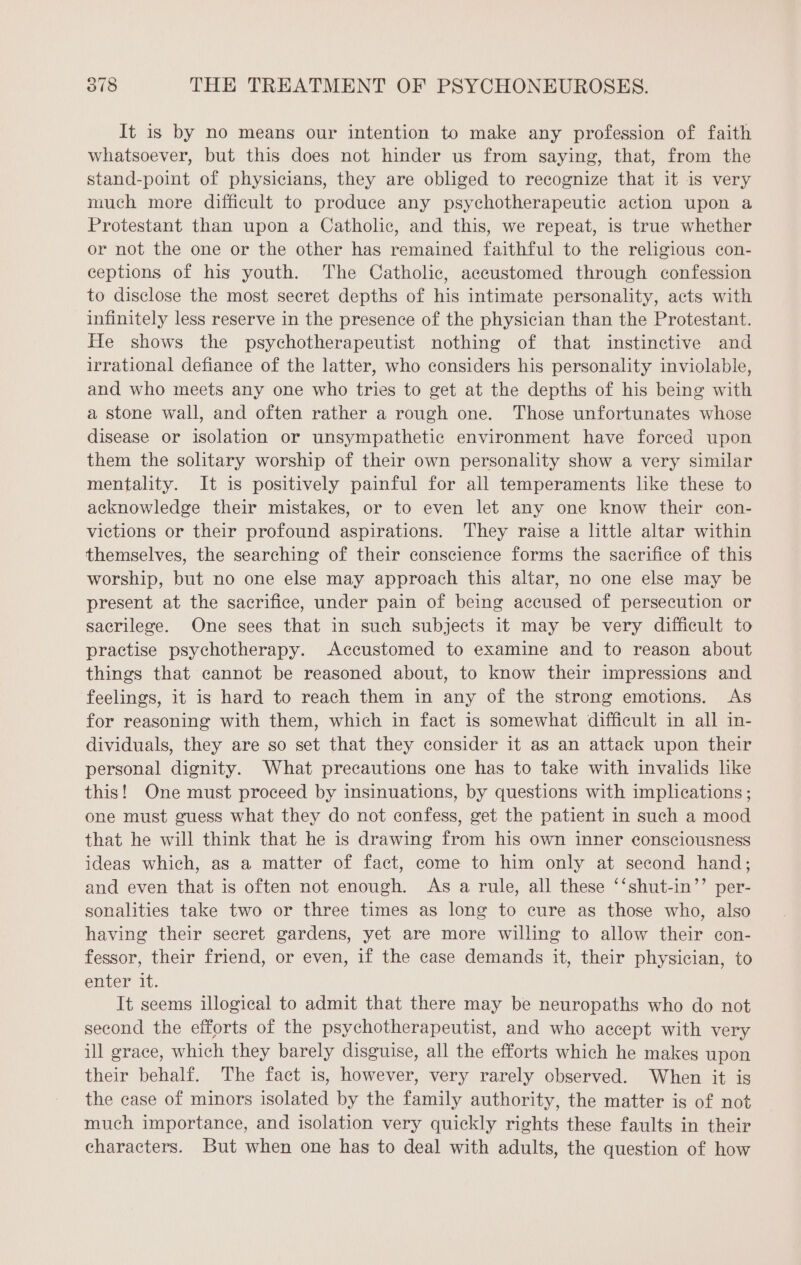 It is by no means our intention to make any profession of faith whatsoever, but this does not hinder us from saying, that, from the stand-point of physicians, they are obliged to recognize that it is very much more difficult to produce any psychotherapeutic action upon a Protestant than upon a Catholic, and this, we repeat, is true whether or not the one or the other has remained faithful to the religious con- ceptions of his youth. The Catholic, accustomed through confession to disclose the most secret depths of his intimate personality, acts with infinitely less reserve in the presence of the physician than the Protestant. He shows the psychotherapeutist nothing of that instinctive and irrational defiance of the latter, who considers his personality inviolable, and who meets any one who tries to get at the depths of his being with a stone wall, and often rather a rough one. Those unfortunates whose disease or isolation or unsympathetic environment have forced upon them the solitary worship of their own personality show a very similar mentality. It is positively painful for all temperaments like these to acknowledge their mistakes, or to even let any one know their con- victions or their profound aspirations. They raise a little altar within themselves, the searching of their conscience forms the sacrifice of this worship, but no one else may approach this altar, no one else may be present at the sacrifice, under pain of being accused of persecution or sacrilege. One sees that in such subjects it may be very difficult to practise psychotherapy. Accustomed to examine and to reason about things that cannot be reasoned about, to know their impressions and feelings, it is hard to reach them in any of the strong emotions. As for reasoning with them, which in fact is somewhat difficult in all in- dividuals, they are so set that they consider it as an attack upon their personal dignity. What precautions one has to take with invalids like this! One must proceed by insinuations, by questions with implications ; one must guess what they do not confess, get the patient in such a mood that he will think that he is drawing from his own inner consciousness ideas which, as a matter of fact, come to him only at second hand; and even that is often not enough. As a rule, all these ‘‘shut-in’’ per- sonalities take two or three times as long to cure as those who, also having their secret gardens, yet are more willing to allow their con- fessor, their friend, or even, if the case demands it, their physician, to enter it. It seems illogical to admit that there may be neuropaths who do not second the efforts of the psychotherapeutist, and who accept with very ill grace, which they barely disguise, all the efforts which he makes upon their behalf. The fact is, however, very rarely observed. When it is the case of minors isolated by the family authority, the matter is of not much importance, and isolation very quickly rights these faults in their characters. But when one has to deal with adults, the question of how