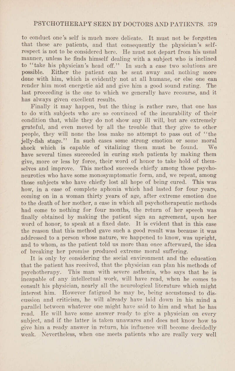 to conduct one’s self is much more delicate. It must not be forgotten that these are patients, and that consequently the physician’s self- respect is not to be considered here. He must not depart from his usual manner, unless he finds himself dealing with a subject who is inclined to “‘take his physician’s head off.’’ In such a case two solutions are possible. Hither the patient can be sent away and nothing more done with him, which is evidently not at all humane, or else one can render him most energetie aid and give him a good sound rating. The last proceeding is the one to which we generally have recourse, and it has always given excellent results. Finally it may happen, but the thing is rather rare, that one has to do with subjects who are so convinced of the incurability of their condition that, while they do not show any ill will, but are extremely grateful, and even moved by all the trouble that they give to other people, they will none the less make no attempt to pass out of ‘‘the jelly-fish stage.’’ In such cases some strong emotion or some moral shock which is capable of vitalizing them must be found. We have several times succeeded in curing such patients by making them give, more or less by force, their word of honor to take hold of them- selves and improve. This method succeeds chiefly among those psycho- neurotics who have some monosymptomatic form, and, we repeat, among those subjects who have chiefly lost all hope of being cured. This was how, in a case of complete aphonia which had lasted for four years, coming on in a woman thirty years of age, after extreme emotion due to the death of her mother, a case in which all psychotherapeutie methods had come to nothing for four months, the return of her speech was finally obtained by making the patient sign an agreement, upon her word of honor, to speak at a fixed date. It is evident that in this case the reason that this method gave such a good result was because it was addressed to a person whose nature, we happened to know, was upright, and to whom, as the patient told us more than once afterward, the idea of breaking her promise produced extreme moral suffering. It is only by considering the social environment and the education that the patient has received, that the physician can plan his methods of psychotherapy. This man with severe asthenia, who says that he is incapable of any intellectual work, will have read, when he comes to consult his physician, nearly all the neurological literature which might interest him. However fatigued he may be, being accustomed to dis- cussion and criticism, he will already have laid down in his mind a parallel between whatever one might have said to him and what he has read. He will have some answer ready to give a physician on every subject, and if the latter is taken unawares and does not know how to give him a ready answer in return, his influence will become decidedly weak. Nevertheless, when one meets patients who are really very well