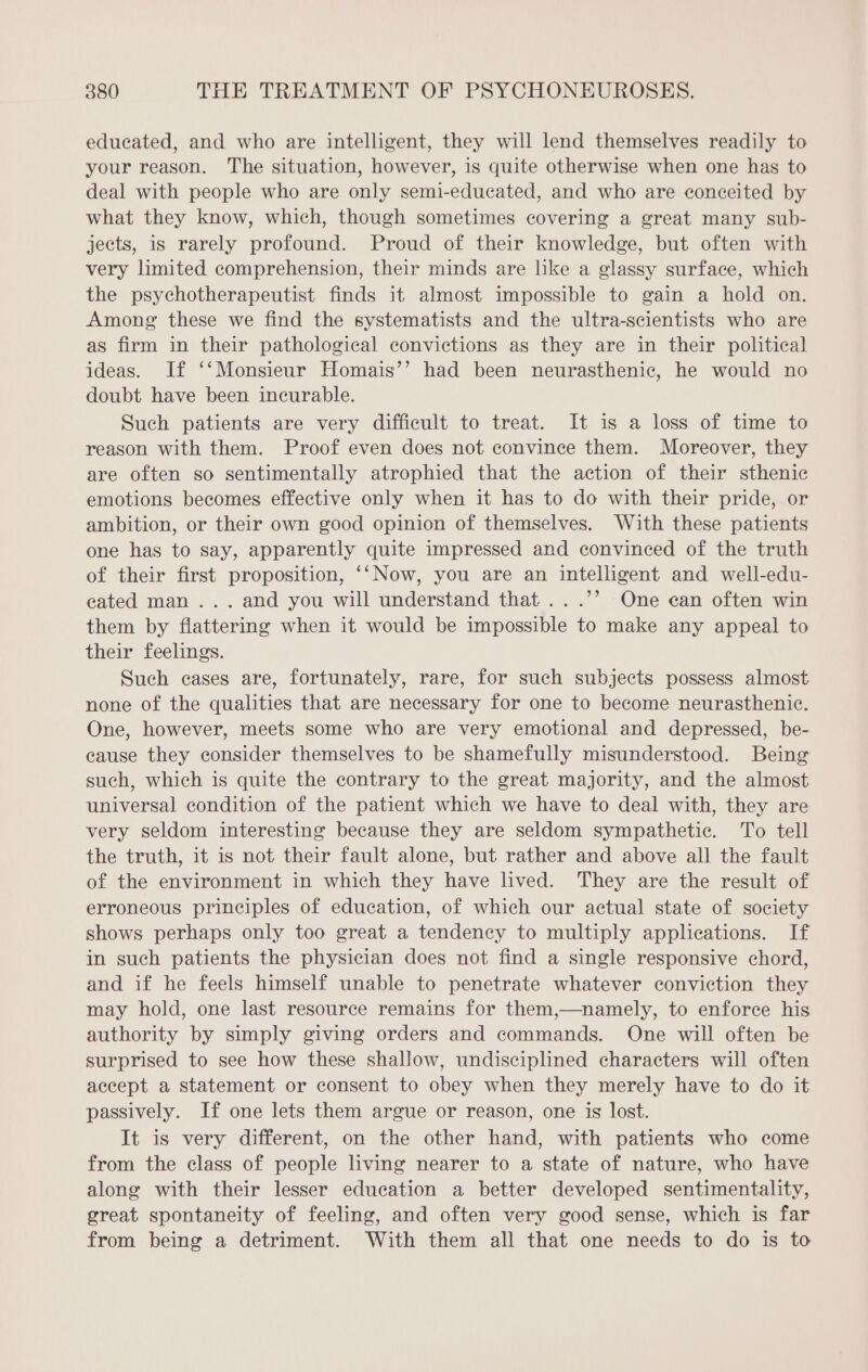 educated, and who are intelligent, they will lend themselves readily to your reason. The situation, however, is quite otherwise when one has to deal with people who are only semi-educated, and who are conceited by what they know, which, though sometimes covering a great many sub- jects, is rarely profound. Proud of their knowledge, but often with very limited comprehension, their minds are like a glassy surface, which the psychotherapeutist finds it almost impossible to gain a hold on. Among these we find the systematists and the ultra-scientists who are as firm in their pathological convictions as they are in their political ideas. If ‘‘Monsieur Homais’’ had been neurasthenic, he would no doubt have been incurable. Such patients are very difficult to treat. It is a loss of time to reason with them. Proof even does not convince them. Moreover, they are often so sentimentally atrophied that the action of their sthenic emotions becomes effective only when it has to do with their pride, or ambition, or their own good opinion of themselves. With these patients one has to say, apparently quite impressed and convinced of the truth of their first proposition, ‘‘Now, you are an intelligent and well-edu- eated man... and you will understand that ...’’ One can often win them by flattering when it would be impossible to make any appeal to their feelings. Such cases are, fortunately, rare, for such subjects possess almost none of the qualities that are necessary for one to become neurasthenic. One, however, meets some who are very emotional and depressed, be- cause they consider themselves to be shamefully misunderstood. Being such, which is quite the contrary to the great majority, and the almost universal condition of the patient which we have to deal with, they are very seldom interesting because they are seldom sympathetic. To tell the truth, it is not their fault alone, but rather and above all the fault of the environment in which they have lived. They are the result of erroneous principles of education, of which our actual state of society shows perhaps only too great a tendency to multiply applications. If in such patients the physician does not find a single responsive chord, and if he feels himself unable to penetrate whatever conviction they may hold, one last resource remains for them,—namely, to enforce his authority by simply giving orders and commands. One will often be surprised to see how these shallow, undisciplined characters will often accept a statement or consent to obey when they merely have to do it passively. If one lets them argue or reason, one is lost. It is very different, on the other hand, with patients who come from the class of people living nearer to a state of nature, who have along with their lesser education a better developed sentimentality, great spontaneity of feeling, and often very good sense, which is far from being a detriment. With them all that one needs to do is to