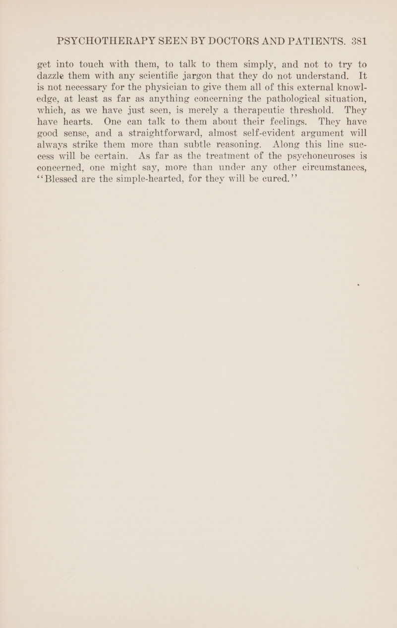 get into touch with them, to talk to them simply, and not to try to dazzle them with any scientific jargon that they do not understand. It is not necessary for the physician to give them all of this external knowl- edge, at least as far as anything concerning the pathological situation, which, as we have just seen, is merely a therapeutic threshold. They have hearts. One can talk to them about their feelings. They have good sense, and a straightforward, almost self-evident argument will always strike them more than subtle reasoning. Along this line suc- cess will be certain. As far as the treatment of the psychoneuroses is concerned, one might say, more than under any other circumstances, ‘“Blessed are the simple-hearted, for they will be cured.’’