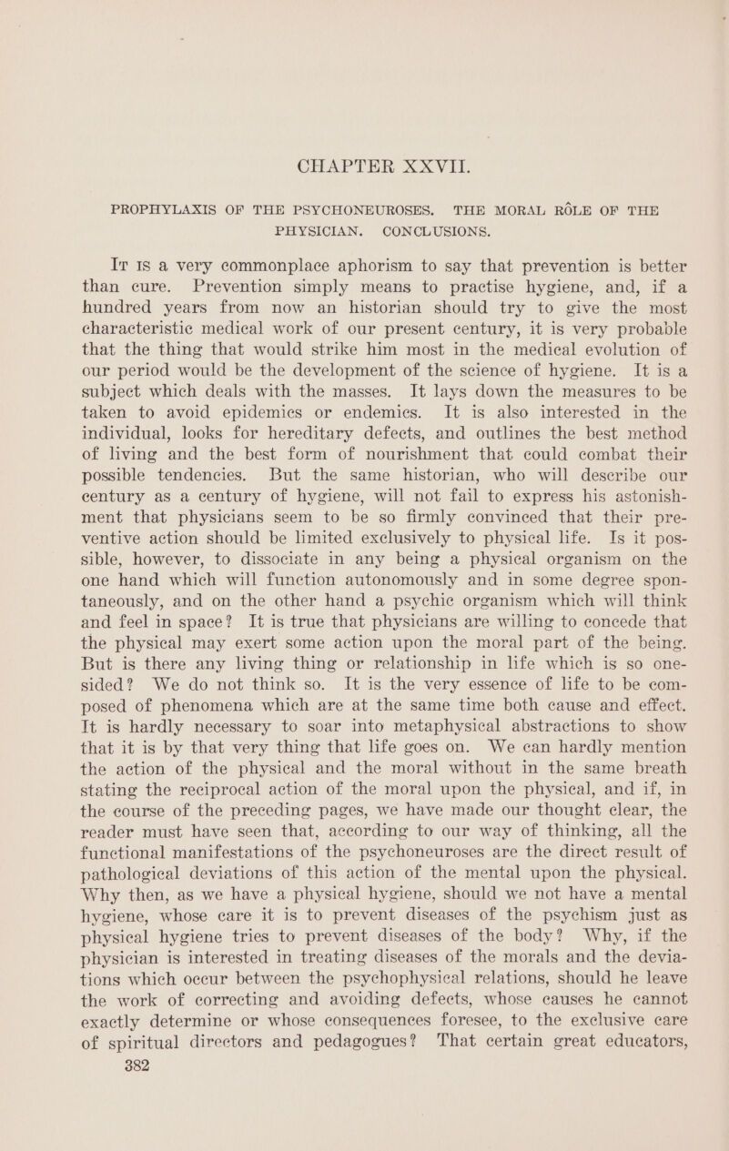 CHAPTER XXVII. PROPHYLAXIS OF THE PSYCHONEUROSES. THE MORAL ROLE OF THE PHYSICIAN. CONCLUSIONS. Ir IS a very commonplace aphorism to say that prevention is better than cure. Prevention simply means to practise hygiene, and, if a hundred years from now an historian should try to give the most characteristic medical work of our present century, it is very probable that the thing that would strike him most in the medical evolution of our period would be the development of the science of hygiene. It is a subject which deals with the masses. It lays down the measures to be taken to avoid epidemics or endemics. It is also interested in the individual, looks for hereditary defects, and outlines the best method of living and the best form of nourishment that could combat their possible tendencies. But the same historian, who will describe our century as a century of hygiene, will not fail to express his astonish- ment that physicians seem to be so firmly convinced that their pre- ventive action should be limited exclusively to physical life. Is it pos- sible, however, to dissociate in any being a physical organism on the one hand which will function autonomously and in some degree spon- taneously, and on the other hand a psychic organism which will think and feel in space? It is true that physicians are willing to concede that the physical may exert some action upon the moral part of the being. But is there any living thing or relationship in life which is so one- sided? We do not think so. It is the very essence of life to be com- posed of phenomena which are at the same time both cause and effect. It is hardly necessary to soar into metaphysical abstractions to show that it is by that very thing that life goes on. We can hardly mention the action of the physical and the moral without in the same breath stating the reciprocal action of the moral upon the physical, and if, in the course of the preceding pages, we have made our thought clear, the reader must have seen that, according to our way of thinking, all the functional manifestations of the psychoneuroses are the direct result of pathological deviations of this action of the mental upon the physical. Why then, as we have a physical hygiene, should we not have a mental hygiene, whose care it is to prevent diseases of the psychism just as physical hygiene tries to prevent diseases of the body? Why, if the physician is interested in treating diseases of the morals and the devia- tions which occur between the psychophysical relations, should he leave the work of correcting and avoiding defects, whose causes he cannot exactly determine or whose consequences foresee, to the exclusive care of spiritual directors and pedagogues? That certain great educators,