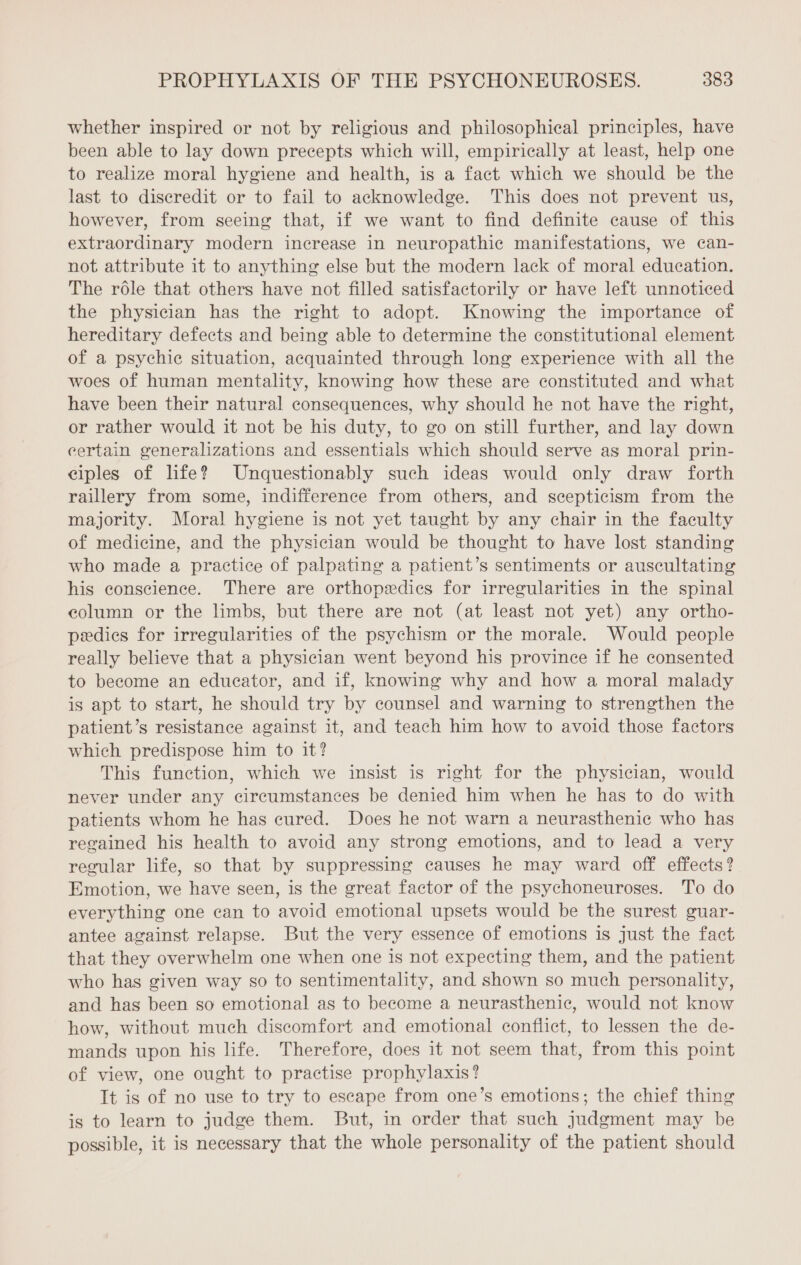 whether inspired or not by religious and philosophical principles, have been able to lay down precepts which will, empirically at least, help one to realize moral hygiene and health, is a fact which we should be the last to discredit or to fail to acknowledge. This does not prevent us, however, from seeing that, if we want to find definite cause of this extraordinary modern increase in neuropathic manifestations, we can- not attribute it to anything else but the modern lack of moral education. The role that others have not filled satisfactorily or have left unnoticed the physician has the right to adopt. Knowing the importance of hereditary defects and being able to determine the constitutional element of a psychic situation, acquainted through long experience with all the woes of human mentality, knowing how these are constituted and what have been their natural consequences, why should he not have the right, or rather would it not be his duty, to go on still further, and lay down eertain generalizations and essentials which should serve as moral prin- eiples of life? Unquestionably such ideas would only draw forth raillery from some, indifference from others, and scepticism from the majority. Moral hygiene is not yet taught by any chair in the faculty of medicine, and the physician would be thought to have lost standing who made a practice of palpating a patient’s sentiments or auscultating his conscience. There are orthopedics for irregularities in the spinal column or the limbs, but there are not (at least not yet) any ortho- pædics for irregularities of the psychism or the morale. Would people really believe that a physician went beyond his province if he consented to become an educator, and if, knowing why and how a moral malady is apt to start, he should try by counsel and warning to strengthen the patient’s resistance against it, and teach him how to avoid those factors which predispose him to it? This function, which we insist is right for the physician, would never under any circumstances be denied him when he has to do with patients whom he has cured. Does he not warn a neurasthenie who has regained his health to avoid any strong emotions, and to lead a very regular life, so that by suppressing causes he may ward off effects? Emotion, we have seen, is the great factor of the psychoneuroses. To do everything one can to avoid emotional upsets would be the surest guar- antee against relapse. But the very essence of emotions is just the fact that they overwhelm one when one is not expecting them, and the patient who has given way so to sentimentality, and shown so much personality, and has been so emotional as to become a neurasthenic, would not know how, without much discomfort and emotional conflict, to lessen the de- mands upon his life. Therefore, does it not seem that, from this point of view, one ought to practise prophylaxis? It is of no use to try to escape from one’s emotions; the chief thing is to learn to judge them. But, in order that such Judgment may be possible, it is necessary that the whole personality of the patient should