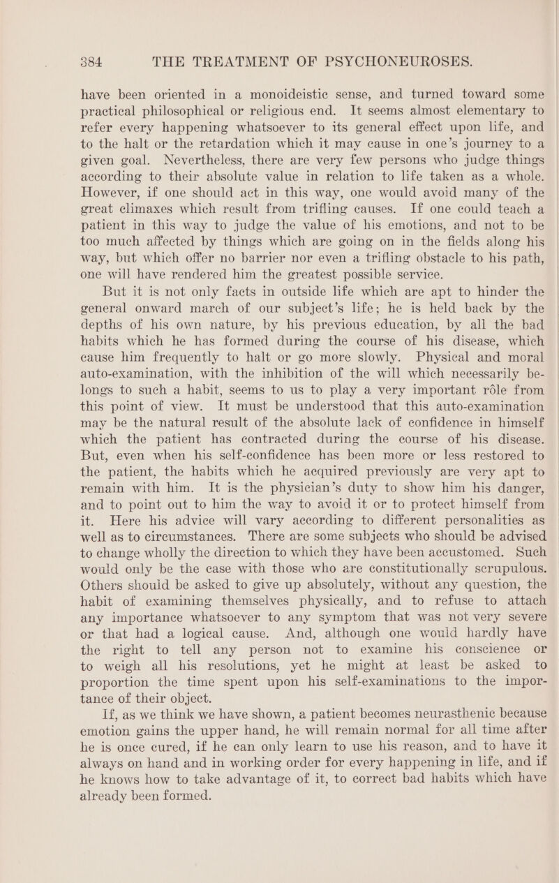 have been oriented in a monoideistic sense, and turned toward some practical philosophical or religious end. It seems almost elementary to refer every happening whatsoever to its general effect upon life, and to the halt or the retardation which it may cause in one’s journey to a given goal. Nevertheless, there are very few persons who judge things according to their absolute value in relation to life taken as a whole. However, if one should act in this way, one would avoid many of the great climaxes which result from trifling causes. If one could teach a patient in this way to judge the value of his emotions, and not to be too much affected by things which are going on in the fields along his way, but which offer no barrier nor even a trifling obstacle to his path, one will have rendered him the greatest possible service. But it is not only facts in outside life which are apt to hinder the general onward march of our subject’s life; he is held back by the depths of his own nature, by his previous education, by all the bad habits which he has formed during the course of his disease, which cause him frequently to halt or go more slowly. Physical and moral auto-examination, with the inhibition of the will which necessarily be- longs to such a habit, seems to us to play a very important rôle from this point of view. It must be understood that this auto-examination may be the natural result of the absolute lack of confidence in himself which the patient has contracted during the course of his disease. But, even when his self-confidence has been more or less restored to the patient, the habits which he acquired previously are very apt to remain with him. It is the physician’s duty to show him his danger, and to point out to him the way to avoid it or to protect himself from it. Here his advice will vary according to different personalities as well as to circumstanees. There are some subjects who should be advised to change wholly the direction to which they have been accustomed. Such would only be the case with those who are constitutionally scrupulous. Others should be asked to give up absolutely, without any question, the habit of examining themselves physically, and to refuse to attach any importance whatsoever to any symptom that was not very severe or that had a logical cause. And, although one would hardly have the right to tell any person not to examine his conscience or to weigh all his resolutions, yet he might at least be asked to proportion the time spent upon his self-examinations to the impor- tance of their object. If, as we think we have shown, a patient becomes neurasthenic because emotion gains the upper hand, he will remain normal for all time after he is once cured, if he can only learn to use his reason, and to have it always on hand and in working order for every happening in life, and if he knows how to take advantage of it, to correct bad habits which have already been formed.