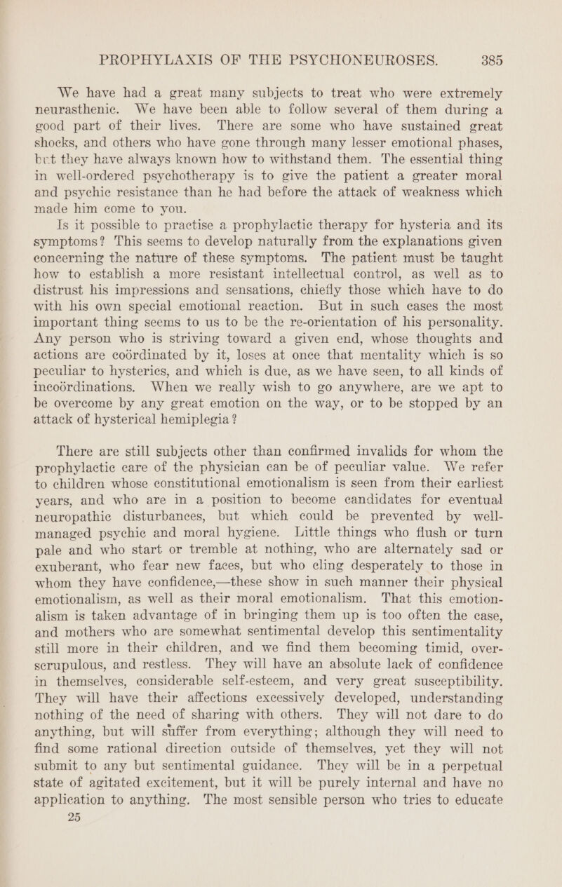 We have had a great many subjects to treat who were extremely neurasthenic. We have been able to follow several of them during a good part of their lives. There are some who have sustained great shocks, and others who have gone through many lesser emotional phases, bet they have always known how to withstand them. The essential thing in well-ordered psychotherapy is to give the patient a greater moral and psychic resistance than he had before the attack of weakness which made him come to you. Is it possible to practise a prophylactic therapy for hysteria and its symptoms? This seems to develop naturally from the explanations given concerning the nature of these symptoms. The patient must be taught how to establish a more resistant intellectual control, as well as to distrust his impressions and sensations, chiefly those which have to do with his own special emotional reaction. But in such cases the most important thing seems to us to be the re-orientation of his personality. Any person who is striving toward a given end, whose thoughts and actions are codrdinated by it, loses at once that mentality which is so peculiar to hysterics, and which is due, as we have seen, to all kinds of incodrdinations. When we really wish to go anywhere, are we apt to be overcome by any great emotion on the way, or to be stopped by an attack of hysterical hemiplegia ? There are still subjects other than confirmed invalids for whom the prophylactic care of the physician can be of peculiar value. We refer to children whose constitutional emotionalism is seen from their earliest years, and who are in a position to become candidates for eventual neuropathic disturbances, but which could be prevented by well- managed psychic and moral hygiene. Little things who flush or turn pale and who start or tremble at nothing, who are alternately sad or exuberant, who fear new faces, but who cling desperately to those in whom they have confidence,—these show in such manner their physical emotionalism, as well as their moral emotionalism. That this emotion- alism is taken advantage of in bringing them up is too often the case, and mothers who are somewhat sentimental develop this sentimentality still more in their children, and we find them becoming timid, over- : scrupulous, and restless. They will have an absolute lack of confidence in themselves, considerable self-esteem, and very great susceptibility. They will have their affections excessively developed, understanding nothing of the need of sharing with others. They will not dare to do anything, but will suffer from everything; although they will need to find some rational direction outside of themselves, yet they will not submit to any but sentimental guidance. They will be in a perpetual state of agitated excitement, but it will be purely internal and have no application to anything. The most sensible person who tries to educate 25
