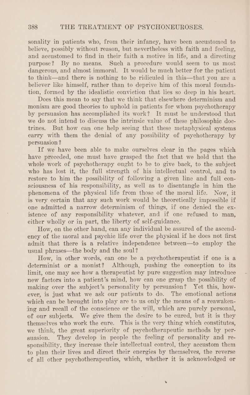 sonality in patients who, from their infancy, have been accustomed to believe, possibly without reason, but nevertheless with faith and feeling, and accustomed to find in their faith a motive in life, and a directing purpose? By no means. Such a procedure would seem to us most dangerous, and almost immoral. It would be much better for the patient to think—and there is nothing to be ridiculed in this—that you are a believer like himself, rather than to deprive him of this moral founda- tion, formed by the idealistic conviction that les so deep in his heart. Does this mean to say that we think that elsewhere determinism and monism are good theories to uphold in patients for whom psychotherapy by persuasion has accomplished its work? It must be understood that we do not intend to discuss the intrinsic value of these philosophic doc- trines. But how can one help seeing that these metaphysical systems carry with them the denial of any possibility of psychotherapy by persuasion ? If we have been able to make ourselves clear in the pages which have preceded, one must have grasped the fact that we hold that the whole work of psychotherapy ought to be to give back, to the subject who has lost it, the full strength of his intellectual control, and to restore to him the possibility of following a given line and full con- sciousness of his responsibility, as well as to disentangle in him the phenomena of the physical life from those of the moral life. Now, it is very certain that any such work would be theoretically impossible if one admitted a narrow determinism of things, if one denied the ex- istence of any responsibility whatever, and if one refused to man, either wholly or in part, the liberty of self-guidance. How, on the other hand, can any individual be assured of the ascend- ency of the moral and psychic life over the physical if he does not first admit that there is a relative independence between—to employ the usual phrases—the body and the soul? How, in other words, can one be a psychotherapeutist if one is a determinist or a monist? Although, pushing the conception to its limit, one may see how a therapeutist by pure suggestion may introduce new factors into a patient’s mind, how can one grasp the possibility of making over the subject’s personality by persuasion? Yet this, how- ever, is just what we ask our patients to do. The emotional actions which can be brought into play are to us only the means of a reawaken- ing and recall of the conscience or the will, which are purely personal, of our subjects. We give them the desire to be cured, but it is they themselves who work the cure. This is the very thing which constitutes, we think, the great superiority of psychotherapeutic methods by per- suasion. They develop in people the feeling of personality and re- sponsibility, they increase their intellectual control, they accustom them to plan their lives and direct their energies by themselves, the reverse of all other psychotherapeutics, which, whether it is acknowledged or