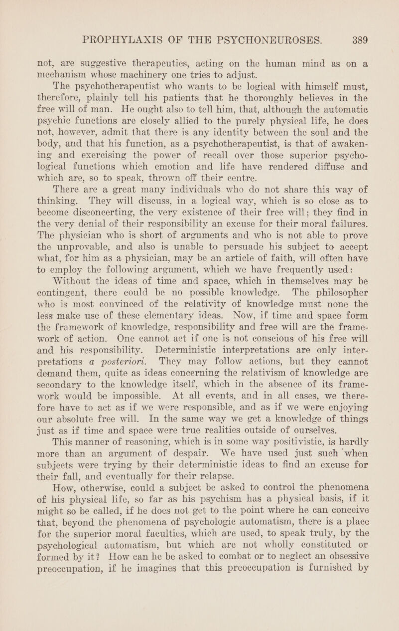 not, are suggestive therapeutics, acting on the human mind as on a mechanism whose machinery one tries to adjust. The psychotherapeutist who wants to be logical with himself must, therefore, plainly tell his patients that he thoroughly believes in the free will of man. He ought also to tell him, that, although the automatic psychic functions are closely allied to the purely physical life, he does not, however, admit that there is any identity between the soul and the body, and that his function, as a psychotherapeutist, is that of awaken- ing and exercising the power of recall over those superior psycho- logical functions which emotion and life have rendered diffuse and which are, so to speak, thrown off their centre. There are a great many individuals who do not share this way of thinking. They will discuss, in a logical way, which is so close as to become disconcerting, the very existence of their free will; they find in the very denial of their responsibility an excuse for their moral failures. The physician who is short of arguments and who is not able to prove the unprovable, and also is unable to persuade his subject to accept what, for him as a physician, may be an article of faith, will often have to employ the following argument, which we have frequently used: Without the ideas of time and space, which in themselves may be contingent, there could be no possible knowledge. The philosopher who is most convinced of the relativity of knowledge must none the less make use of these elementary ideas. Now, if time and space form the framework of knowledge, responsibility and free will are the frame- work of action. One cannot act if one is not conscious of his free will and his responsibility. Deterministic interpretations are only inter- pretations a posteriori. They may follow actions, but they cannot demand them, quite as ideas concerning the relativism of knowledge are secondary to the knowledge itself, which in the absence of its frame- work would be impossible. At all events, and in all cases, we there- fore have to act as if we were responsible, and as if we were enjoying our absolute free will. In the same way we get a knowledge of things just as if time and space were true realities outside of ourselves. This manner of reasoning, which is in some way positivistic, is hardly more than an argument of despair. We have used just such when subjects were trying by their deterministic ideas to find an excuse for their fall, and eventually for their relapse. How, otherwise, could a subject be asked to control the phenomena of his physical life, so far as his psychism has a physical basis, if it might so be called, if he does not get to the point where he can conceive that, beyond the phenomena of psychologic automatism, there is a place for the superior moral faculties, which are used, to speak truly, by the psychological automatism, but which are not wholly constituted or formed by it? How can he be asked to combat or to neglect an obsessive preoccupation, if he imagines that this preoccupation is furnished by