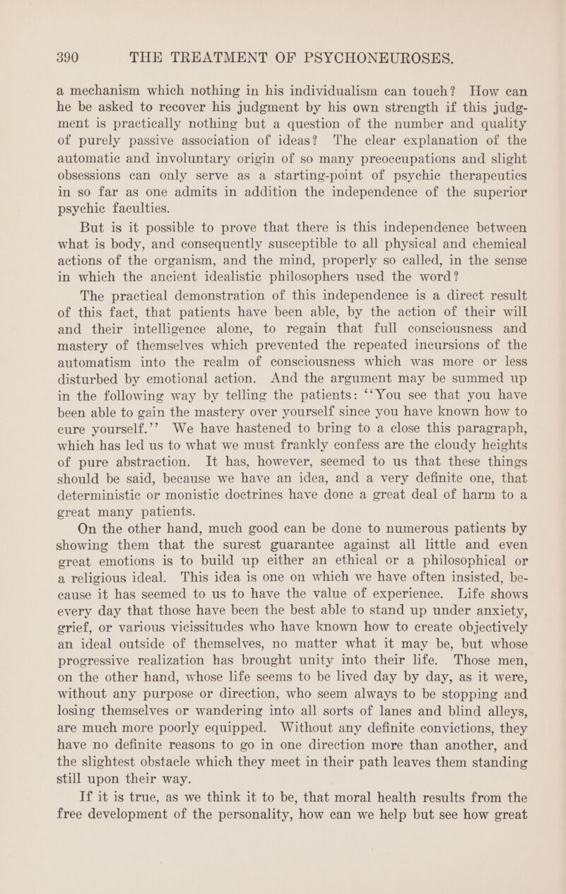 a mechanism which nothing in his individualism can touch? How can he be asked to recover his judgment by his own strength if this judg- ment is practically nothing but a question of the number and quality of purely passive association of ideas? The clear explanation of the automatic and involuntary origin of so many preoccupations and slight obsessions can only serve as a starting-point of psychic therapeutics in so far as one admits in addition the independence of the superior psychic faculties. But is it possible to prove that there is this independence between what is body, and consequently susceptible to all physical and chemical actions of the organism, and the mind, properly so called, in the sense in which the ancient idealistic philosophers used the word? The practical demonstration of this independence is a direct result of this fact, that patients have been able, by the action of their will and their intelligence alone, to regain that full consciousness and mastery of themselves which prevented the repeated incursions of the automatism into the realm of consciousness which was more or less disturbed by emotional action. And the argument may be summed up in the following way by telling the patients: “Vou see that you have been able to gain the mastery over yourself since you have known how to cure yourself.’? We have hastened to bring to a close this paragraph, which has led us to what we must frankly confess are the cloudy heights of pure abstraction. It has, however, seemed to us that these things should be said, because we have an idea, and a very definite one, that deterministic or monistic doctrines have done a great deal of harm to a great many patients. On the other hand, much good can be done to numerous patients by showing them that the surest guarantee against all little and even great emotions is to build up either an ethical or a philosophical or a religious ideal. This idea is one on which we have often insisted, be- cause it has seemed to us to have the value of experience. Life shows every day that those have been the best able to stand up under anxiety, grief, or various vicissitudes who have known how to create objectively an ideal outside of themselves, no matter what it may be, but whose progressive realization has brought unity into their life. Those men, on the other hand, whose life seems to be lived day by day, as it were, without any purpose or direction, who seem always to be stopping and losing themselves or wandering into all sorts of lanes and blind alleys, are much more poorly equipped. Without any definite convictions, they have no definite reasons to go in one direction more than another, and the slightest obstacle which they meet in their path leaves them standing still upon their way. If it is true, as we think it to be, that moral health results from the free development of the personality, how can we help but see how great