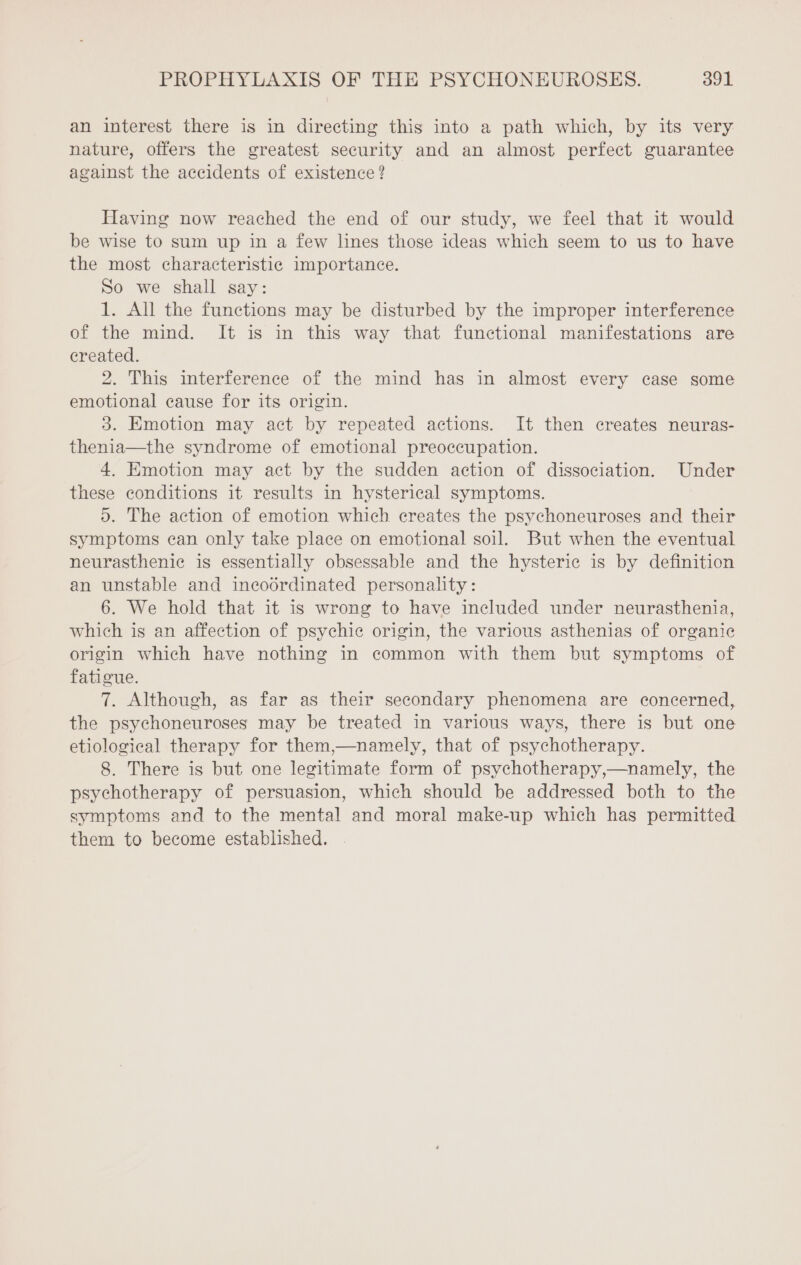 an interest there is in directing this into a path which, by its very nature, offers the greatest security and an almost perfect guarantee against the accidents of existence? Having now reached the end of our study, we feel that it would be wise to sum up in a few lines those ideas which seem to us to have the most characteristic importance. So we shall say: 1. All the functions may be disturbed by the improper interference of the mind. It is in this way that functional manifestations are created. 2. This interference of the mind has in almost every case some emotional cause for its origin. 3. Emotion may act by repeated actions. It then creates neuras- thenia—the syndrome of emotional preoccupation. 4. Emotion may act by the sudden action of dissociation. Under these conditions it results in hysterical symptoms. 5. The action of emotion which creates the psychoneuroses and their symptoms can only take place on emotional soil. But when the eventual neurasthenic is essentially obsessable and the hysteric is by definition an unstable and incodrdinated personality: 6. We hold that it is wrong to have included under neurasthenia, which is an affection of psychic origin, the various asthenias of organic origin which have nothing in common with them but symptoms of fatigue. 7. Although, as far as their secondary phenomena are concerned, the psychoneuroses may be treated in various ways, there is but one etiological therapy for them,—namely, that of psychotherapy. 8. There is but one legitimate form of psychotherapy,—namely, the psychotherapy of persuasion, which should be addressed both to the symptoms and to the mental and moral make-up which has permitted them to become established.