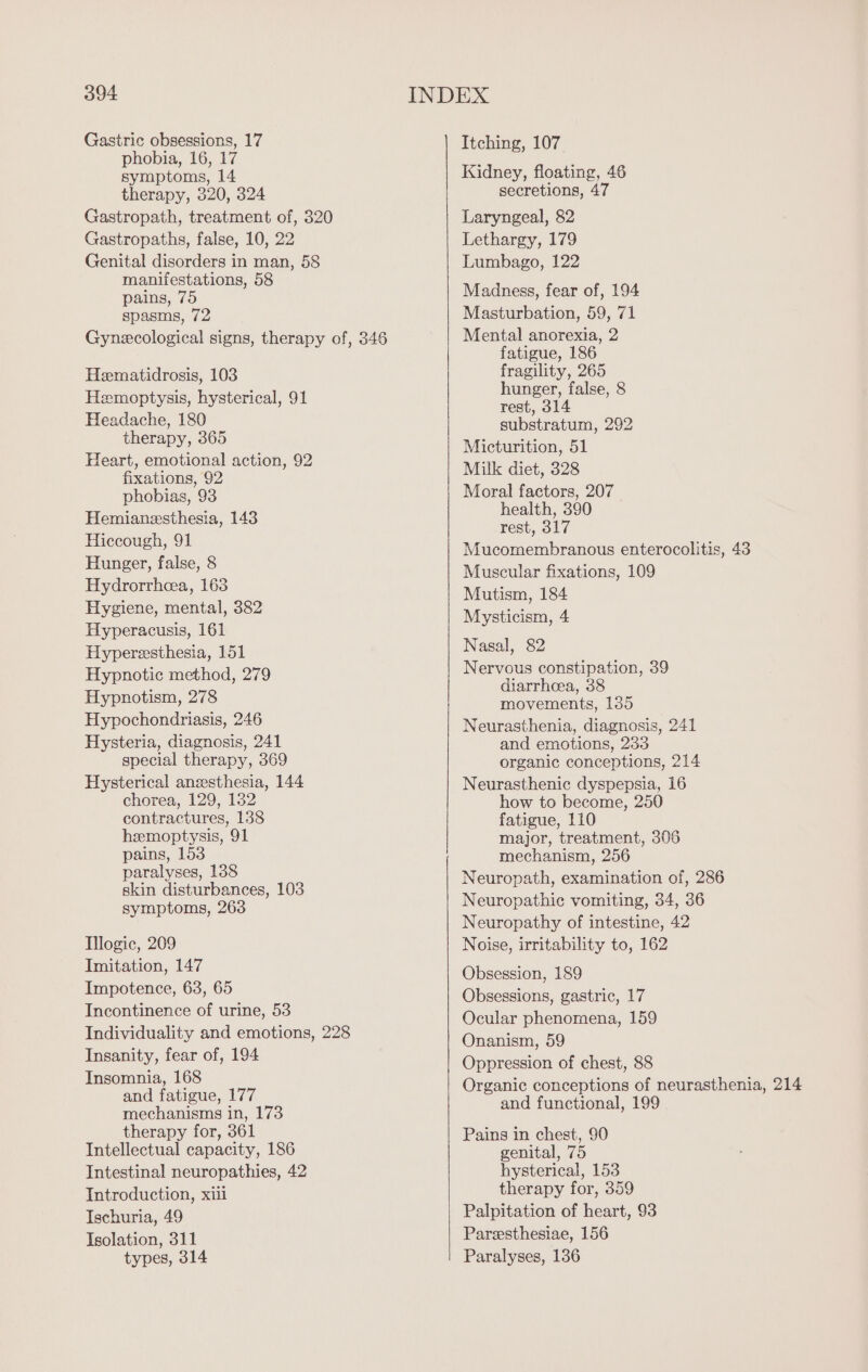 Gastric obsessions, 17 Itching, 107 phobia, 16, 17 k ; symptoms, 14 Kidney, floating, 46 therapy, 320, 324 secretions, 47 Gastropath, treatment of, 320 Laryngeal, 82 Gastropaths, false, 10, 22 Lethargy, 179 Genital disorders in man, 58 Lumbago, 122 ce oe ae Madness, fear of, 194 spasms, 72 Masturbation, 59, 71 Gynecological signs, therapy of, 346 Mental anorexia, 2 fatigue, 186 Hematidrosis, 103 He ave Hemoptysis, hysterical, 91 Dos 4 alse, 8 ue 180 substratum, 292 Piha ait ae AS Vecrumnion, 61 eart, emotional action, nS ne fixations, 92 Milk diet, 328 phobias, 93 Moe De au : : ea Hemianæsthesia, 143 ue 317 Hiccough, 91 Hunger, false, 8 Hydrorrhea, 163 Hygiene, mental, 382 Me A Hyperacusis, 161 Hypereesthesia, 151 Nasal, 82 ve Hypnotic method, 279 Nervous constipation, 39 Hypnotism, 278 diarrheea, 38 Mes movements, 135 Hypochondriasis, 246 Neurasthenia, diagnosis, 241 Mucomembranous enterocolitis, 43 Muscular fixations, 109 Mutism, 184 Hysteria, diagnosis, 241 and emotions, 233 special therapy, 369 organic conceptions, 214 Hysterical anesthesia, 144 Neurasthenic dyspepsia, 16 chorea, 129, 132 how to become, 250 contractures, 138 fatigue, 110 hemoptysis, 91 major, treatment, 306 pains, 153 mechanism, 256 paralyses, 138 skin disturbances, 103 symptoms, 263 Neuropath, examination of, 286 Neuropathic vomiting, 34, 36 Neuropathy of intestine, 42 Iogic, 209 Noise, irritability to, 162 Imitation, 147 Obsession, 189 Impotence, 63, 65 Incontinence of urine, 53 Individuality and emotions, 228 Insanity, fear of, 194 Obsessions, gastric, 17 Ocular phenomena, 159 Onanism, 59 Oppression of chest, 88 Insomnia, 168 a Ree , : ptions of neurasthenia, 214 ne a ae ” and functional, 199 | therapy for, 361 Pains in chest, 90 Intellectual capacity, 186 genital, 75 Intestinal neuropathies, 42 hysterical, 153 Introduction, xiii therapy for, 359 Ischuria, 49 Palpitation of heart, 93 Isolation, 311 Paræsthesiae, 156 types, 314 Paralyses, 136