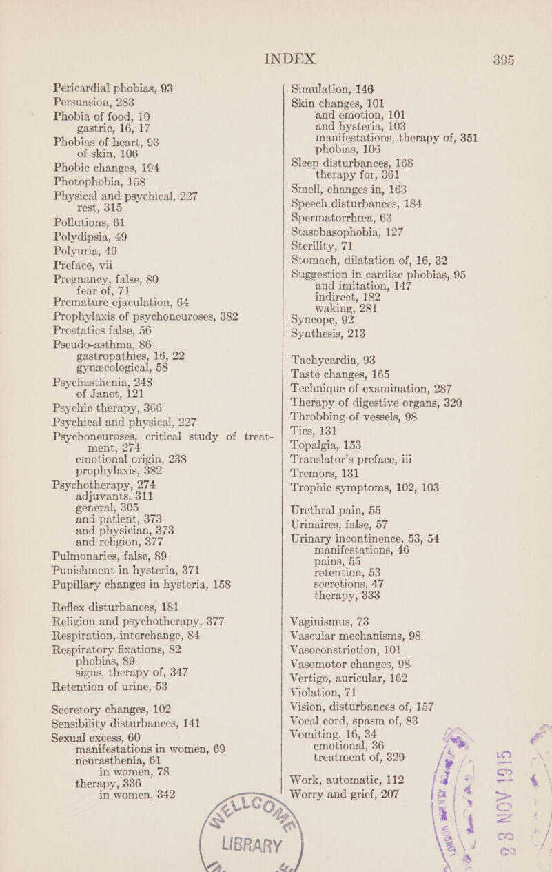 Pericardial phobias, 93 Persuasion, 283 Phobia of food, 10 gastric, 16, 17 Phobias of heart, 93 of skin, 106 Phobic changes, 194 Photophobia, 158 Physical and psychical, 227 rest, 315 Pollutions, 61 Polydipsia, 49 Polyuria, 49 Preface, vil Pregnancy, false, 80 fear of, 71 Premature ejaculation, 64 Prophylaxis of psychoneuroses, 382 Prostatics false, 56 Pseudo-asthma, 86 gastropathies, 16, 22 gynecological, 58 Psychasthenia, 248 of Janet, 121 Psychic therapy, 366 Psychical and physical, 227 Psychoneuroses, critical study of treat- ment, 274 emotional origin, 238 prophylaxis, 382 Psychotherapy, 274 adjuvants, 311 general, 305 and patient, 373 and physician, 373 and religion, 377 Pulmonaries, false, 89 Punishment in hysteria, 371 Pupillary changes in hysteria, 158 Reflex disturbances, 181 Religion and psychotherapy, 377 Respiration, interchange, 84 Respiratory fixations, 82 phobias, 89 signs, therapy of, 347 Retention of urine, 53 Secretory changes, 102 Sensibility disturbances, 141 Sexual excess, 60 manifestations in women, 69 neurasthenia, 61 in women, 78 therapy, 336 in women, 342 395 Simulation, 146 Skin changes, 101 and emotion, 101 and hysteria, 103 manifestations, therapy of, 351 phobias, 106 Sleep disturbances, 168 therapy for, 361 Smell, changes in, 163 Speech disturbances, 184 Spermatorrheea, 63 Stasobasophobia, 127 Sterility, 71 Stomach, dilatation of, 16, 32 Suggestion in cardiac phobias, 95 and imitation, 147 indirect, 182 waking, 281 Syncope, 92 Synthesis, 213 Tachycardia, 93 Taste changes, 165 Technique of examination, 287 Therapy of digestive organs, 329 Throbbing of vessels, 98 Ties, 131 Topalgia, 153 Translator’s preface, iil Tremors, 131 Trophic symptoms, 102, 103 Urethral pain, 55 Urinaires, false, 57 Urinary incontinence, 53, 54 manifestations, 46 pains, 55 retention, 53 secretions, 47 therapy, 333 Vaginismus, 73 Vascular mechanisms, 98 Vasoconstriction, 101 Vasomotor changes, 98 Vertigo, auricular, 162 Violation, 71 Vision, disturbances of, 157 Vocal cord, spasm of, 83 Vomiting, 16, 34 hes emotional, 36 Lig) treatment of, 329 / vi): eds jrs J/a 2 Fa ps. ET 3 \ Work, automatic, 112 | Worry and grief, 207 _ Pee JS N