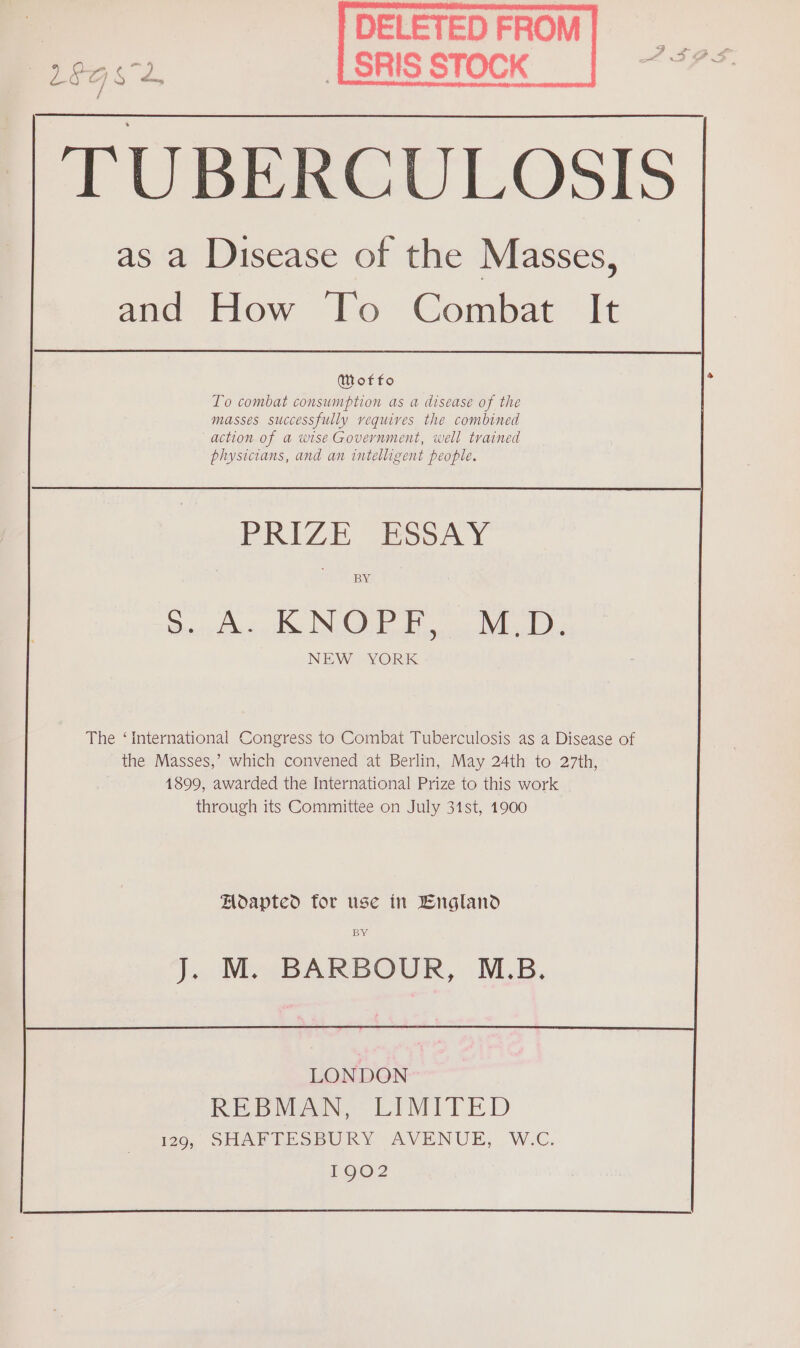 SRIS STOCK TUBERCULOSIS as a Disease of the Masses, and How To Combat It Wotfo To combat consumption as a disease of the masses successfully requires the combined action of a wise Government, well trained physicians, and an intelligent people. PRIZE ESSAY BY REN On ey NEW YORK The ‘international Congress to Combat Tuberculosis as a Disease of the Masses,’ which convened at Berlin, May 24th to 27th, 1899, awarded the International Prize to this work through its Committee on July 31st, 1900 Hoapted for use in England BY J. M. BARBOUR, M.B. LONDON REBMAN, LIMITED 1229, SHAFTESBURY AVENUE, W.C. 1902
