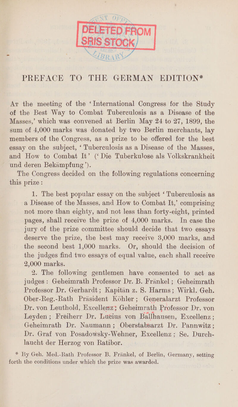 DELETED FROM SRIS STOCK) LIBR AR PREFACE TO THE GERMAN EDITION* Ar the meeting of the ‘International Congress for the Study of the Best Way to Combat Tuberculosis as a Disease of the Masses,’ which was convened at Berlin May 24 to 27, 1899, the sum of 4,000 marks was donated by two Berlin merchants, lay members of the Congress, as a prize to be offered for the best essay on the subject, ‘ Tuberculosis as a Disease of the Masses, and How to Combat It’ (‘Die Tuberkulose als Volkskrankheit und deren Bekampfung’). | The Congress decided on the wen regulations concerning this prize: 1. The best popular essay on the subject ‘ Tuberculosis as a Disease of the Masses. and How to Combat It,’ comprising not more than eighty, and not less than forty-eight, printed pages, shall receive the prize of 4,000 marks. In case the jury of the prize committee should decide that two essays deserve the prize, the best may receive 3,000 marks, and the second best 1,000 marks. Or, should the decision of the judges find two essays of equal value, each shall receive 2,000 marks. 2. The following gentlemen have consented to act as judges: Geheimrath Professor Dr. B. Frankel ; Geheimrath Professor Dr. Gerhardt; Kapitän z. 8. Harms; Wirkl. Geh. Ober-Reg.-Rath Präsident Kohler; Generalarzt Professor Dr. von Leuthold, Excellenz; Geheimrath Professor Dr. von Leyden ; Freiherr Dr. Lucius von Ballhausen, Excellenz ; Geheimrath Dr. Naumann; Oberstabsarzt Dr. Panik Dr. Graf von Posadowsky-Wehner, Excellenz ; Se. Durch- laucht der Herzog von Ratibor. * By Geh. Med.-Rath Professor B. Fränkel, of Berlin, Germany, setting forth the conditions under which the prize was awarded.