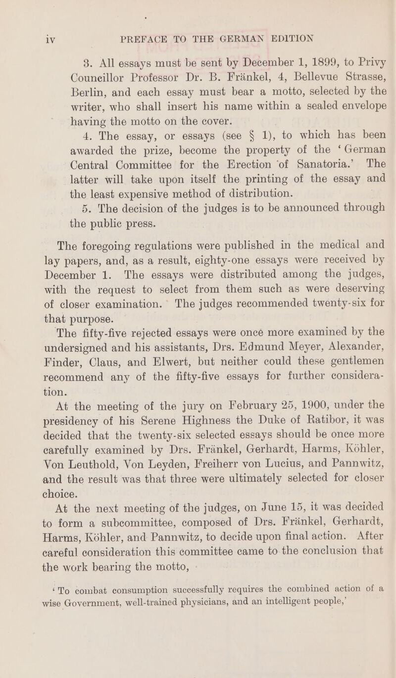 3. All essays must be sent by December 1, 1899, to Privy Couneillor Professor Dr. B. Frankel, 4, Bellevue Strasse, Berlin, and each essay must bear a motto, selected by the writer, who shall insert his name within a sealed envelope having the motto on the cover. 4. The essay, or essays (see § 1), to which has been awarded the prize, become the property of the ‘German Central Committee for the Erection ‘of Sanatoria.’ The latter will take upon itself the printing of the essay and the least expensive method of distribution. 5. The decision of the judges is to be announced through the public press. The foregoing regulations were published in the medical and lay papers, and, as a result, eighty-one essays were received by December 1. The essays were distributed among the judges, with the request to select from them such as were deserving of closer examination. The judges recommended twenty-six for that purpose. | The fifty-five rejected essays were once more examined by the undersigned and his assistants, Drs. Edmund Meyer, Alexander, Finder, Claus, and Elwert, but neither could these gentlemen recommend any of the fifty-five essays for further considera- tion. At the meeting of the jury on February 25, 1900, under the presidency of his Serene Highness the Duke of Ratibor, it was decided that the twenty-six selected essays should be once more carefully examined by Drs. Fränkel, Gerhardt, Harms, Kohler, Von Leuthold, Von Leyden, Freiherr von Lucius, and Pannwitz, and the result was that three were ultimately selected for closer choice. At the next meeting of the judges, on June 15, it was decided to form a subcommittee, composed of Drs. Frankel, Gerhardt, Harms, Kohler, and Pannwitz, to decide upon final action. After careful consideration this committee came to the conclusion that the work bearing the motto, - ‘To combat consumption successfully requires the combined action of a wise Government, well-trained physicians, and an intelligent people,’