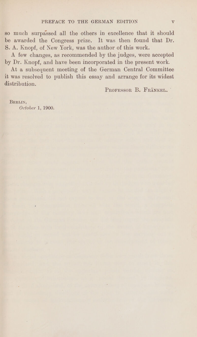 so much surpassed all the others in excellence that it should be awarded the Congress prize. It was then found that Dr. S. A. Knopf, of New York, was the author of this work. A few changes, as recommended by the judges, were accepted by Dr. Knopf, and have been incorporated in the present work. At a subsequent meeting of the German Central Committee it was resolved to publish this essay and arrange for its widest distribution. Proressor B. FRANKEL. ' BERLIN, October 1, 1900.
