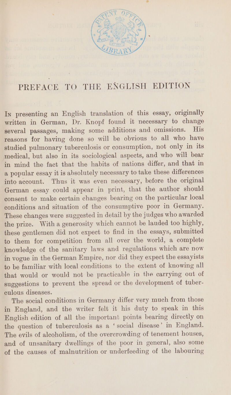 PREFACE TO THE ENGLISH EDITION In presenting an English translation of this essay, originally written in German, Dr. Knopf found it necessary to change several passages, making some additions and omissions. His reasons for having done so will be obvious to all who have studied pulmonary tuberculosis or consumption, not only in its medical, but also in its sociological aspects, and who will bear in mind the fact that the habits of nations differ, and that in a popular essay it is absolutely necessary to take these differences into account. Thus it was even necessary, before the original German essay could appear in print, that the author should consent to make certain changes bearing on the particular local conditions and situation of the consumptive poor in Germany. These changes were suggested in detail by the judges who awarded the prize. With a generosity which cannot be lauded too highly, these gentlemen did not expect to find in the essays, submitted to them for competition from all over the world, a complete knowledge of the sanitary laws and regulations which are now in vogue in the German Empire, nor did they expect the essayists to be familiar with local conditions to the extent of knowing all that would or would not be practicable in the carrying out of suggestions to prevent the spread or the development of tuber- culous diseases. | The social conditions in Germany differ very much from those in England, and the writer felt it his duty to speak in this English edition of all the important points bearing directly on the question of tuberculosis as a ‘social disease’ in England. The evils of alcoholism, of the overcrowding of tenement houses, and of unsanitary dwellings of the poor in general, also some of the causes of malnutrition or underfeeding of the labouring