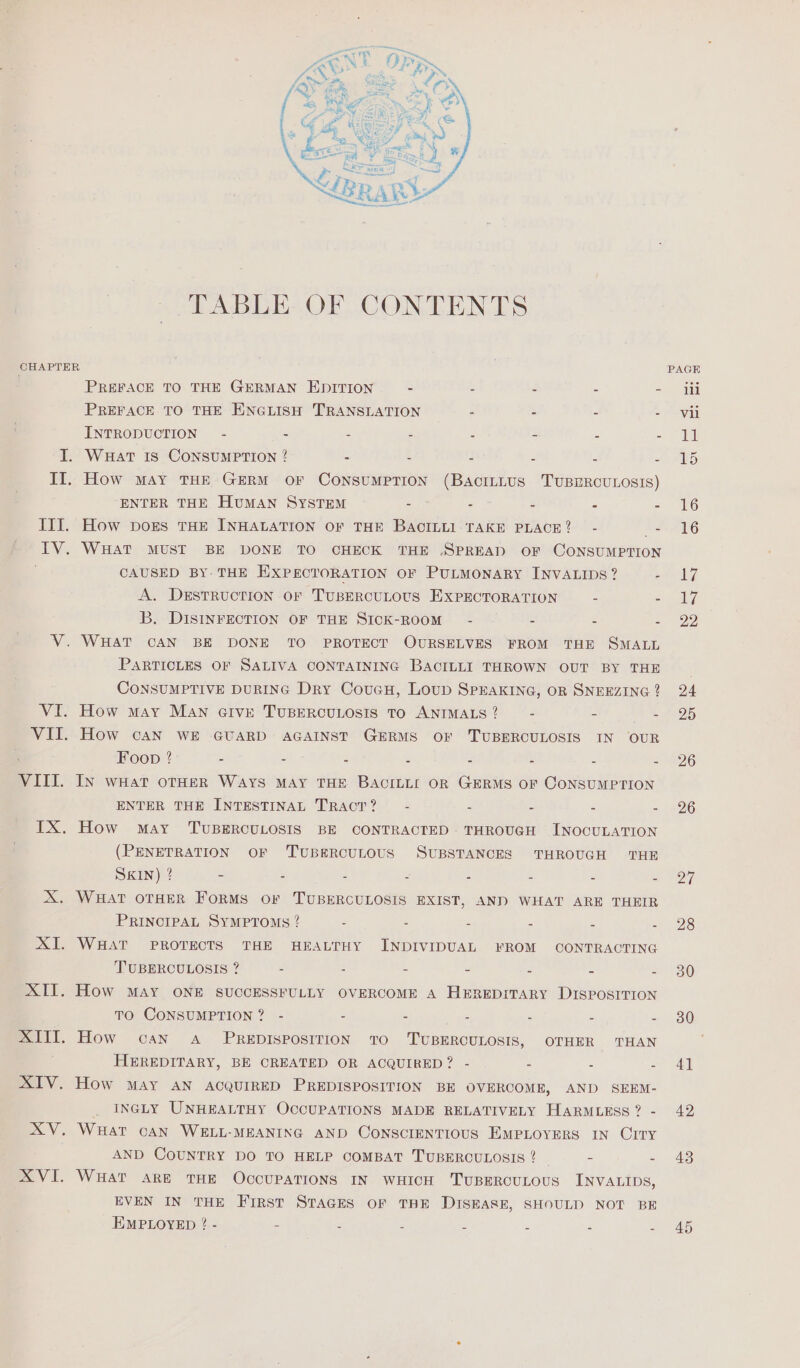 TABLE OF CONTENTS IV, RX v1. PREFACE TO THE GERMAN EDITION - - - - - PREFACE TO THE ENGLISH TRANSLATION - - - - INTRODUCTION” - - - - 2 - - - WHAT IS CONSUMPTION ? - - 3 5 bs How MAY THE GERM OF CONSUMPTION (BacıLLus TUBERCULOSIS) ENTER THE HUMAN SYSTEM - - $ : = How DOES THE INHALATION OF THE BACILLI TAKE PLACE? - = WHAT MUST BE DONE TO CHECK THE .SPREAD OF CONSUMPTION CAUSED BY THE EXPECTORATION OF PULMONARY INVALIDS? A. DESTRUCTION OF TUBERCULOUS EXPECTORATION - - B. DISINFECTION OF THE SICK-ROOM~ - - - . WHAT CAN BE DONE TO PROTECT OURSELVES FROM THE SMALL PARTICLES OF SALIVA CONTAINING BACILLI THROWN OUT BY THE CONSUMPTIVE DURING Dry CoucH, Loup SPEAKING, OR SNEEZING ? How MAY MAN GIvk TUBERCULOSIS TO ANIMALS 2 - - - How CAN WE GUARD AGAINST GERMS OF ‘TUBERCULOSIS IN OUR Foop ? - - - 5 - - - = In WHAT OTHER WAYS MAY THE BACILLI OR GERMS OF CONSUMPTION ENTER THE INTESTINAL TRACT? - - - - - How MAY ‘TUBERCULOSIS BE CONTRACTED THROUGH INOCULATION (PENETRATION OF TUBERCULOUS SUBSTANCES THROUGH THE SKIN) ? - - - = - - - 5 WHAT OTHER FORMS OF TUBERCULOSIS EXIST, AND WHAT ARE THEIR PRINCIPAL SYMPTOMS ? : - “ = = = WHAT PROTECTS THE HEALTHY INDIVIDUAL FROM CONTRACTING TUBERCULOSIS ? - - - - - - 3 TO CONSUMPTION? - - - - - - - How can A PREDISPOSITION TO TUBERCULOSIS, OTHER THAN HEREDITARY, BE CREATED OR ACQUIRED? - - a 5 How MAY AN ACQUIRED PREDISPOSITION BE OVERCOME, AND SEEM- . INGLY UNHEALTHY OCCUPATIONS MADE RELATIVELY HARMLESS ? - WHAT CAN WELL-MEANING AND CONSCIENTIOUS EMPLOYERS IN CITY AND COUNTRY DO TO HELP COMBAT TUBERCULOSIS ? - - WHAT ARE THE OCCUPATIONS IN WHICH TUBERCULOUS INVALIDS, EVEN IN THE First STAGES OF THE DISEASE, SHOULD NOT BE EMPLOYED ? - - = = = = - 5 26 26 27 28 30 30 4] 42 43 45