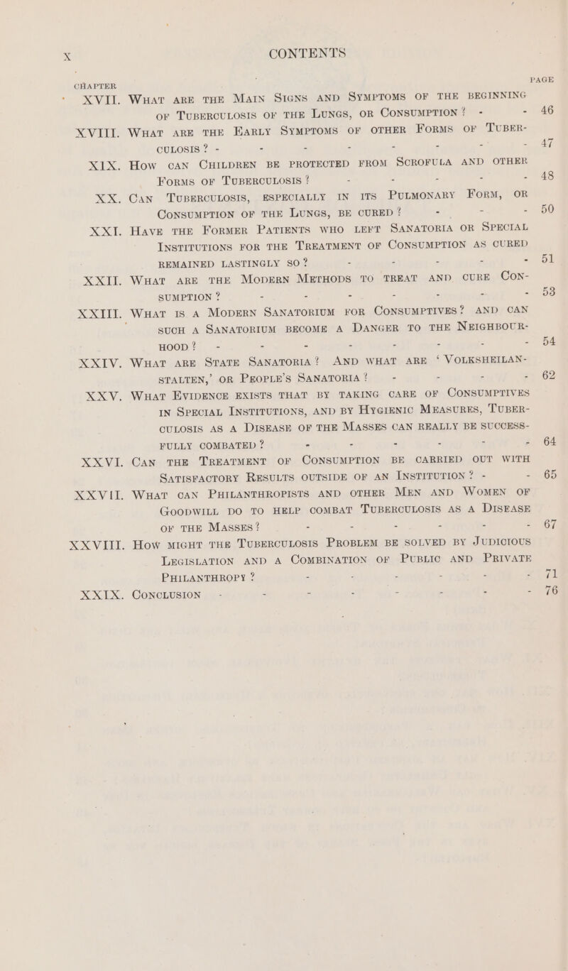CHAPTER - Vee. XVII. XIX. XI. XXI. RXIV, xy. XXVIII. XXIX. CONTENTS WHAT ARE THE MAIN SIGNS AND SYMPTOMS OF THE BEGINNING or TUBERCULOSIS OF THE LUNGS, OR CONSUMPTION?! - - WHAT ARE THE BARLY SyMPTOMS OF OTHER FORMS OF TUBER- CULOSIS ? - - - - - - - - How can CHILDREN BE PROTECTED FROM SCROFULA AND OTHER ForMS OF TUBERCULOSIS ? - - - - - Can TUBERCULOSIS, ESPECIALLY IN ITS PULMONARY Form, OR CoNSUMPTION OF THE LUNGS, BE CURED ! - - - Have THE Former PATIENTS WHO LEFT SANATORIA OR SPECIAL INSTITUTIONS FOR THE TREATMENT OF CONSUMPTION AS CURED REMAINED LASTINGLY SO? = - - - - WHAT ARE THE MCcDERN METHODS TO TREAT AND CURE Con- SUMPTION ? - - - - - - - WHAT IS A MODERN SANATORIUM FOR CONSUMPTIVES? AND CAN SUCH A SANATORIUM BECOME A DANGER TO THE NEIGHBOUR- HOOD? - - - - - - - - WHAT ARE STATE SANATORIA? AND WHAT ARE ‘ VOLKSHEILAN- STALTEN, OR PEOPLE’S SANATORIA ! - - - - WHAT EvIDENCE EXISTS THAT BY TAKING CARE OF CONSUMPTIVES IN SpecraL INSTITUTIONS, AND BY Hygienic Measures, TUBER- CULOSIS AS A DISEASE OF THE MASSES CAN REALLY BE SUCCESS- FULLY COMBATED ? - - - - - é Can THE TREATMENT OF CONSUMPTION BE CARRIED OUT WITH SATISFACTORY RESULTS OUTSIDE OF AN INSTITUTION? - = WHAT CAN PHILANTHROPISTS AND OTHER MEN AND WOMEN OF GoopWILL DO TO HELP COMBAT TUBERCULOSIS AS A DISEASE OF THE MASSES ? - - - A 5 3 How MIGHT THe TUBERCULOSIS PROBLEM BE SOLVED BY JUDICIOUS LEGISLATION AND A COMBINATION OF PUBLIC AND PRIVATE PHILANTHROPY ? - 2 - E . 3 CONCLUSION. - = - : - “ PAGE 46 47 48 50 51 53 54 62 64 65 67