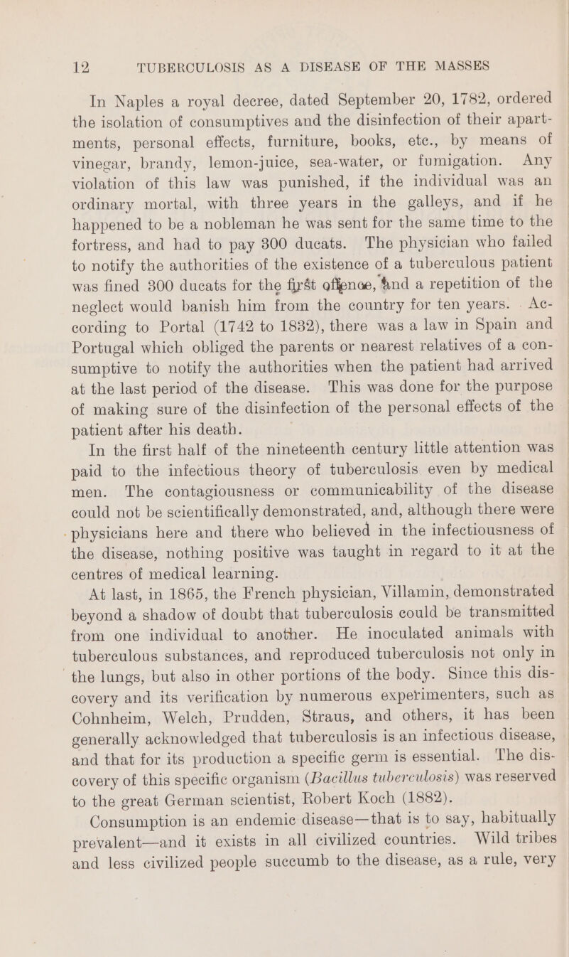 In Naples a royal decree, dated September 20, 1782, ordered the isolation of consumptives and the disinfection of their apart- ments, personal effects, furniture, books, ete., by means of vinegar, brandy, lemon-juice, sea-water, or fumigation. Any violation of this law was punished, if the individual was an ordinary mortal, with three years in the galleys, and if he happened to be a nobleman he was sent for the same time to the fortress, and had to pay 300 ducats. The physician who failed to notify the authorities of the existence of a tuberculous patient was fined 300 ducats for the first offence, ‘4nd a repetition of the neglect would banish him from the country for ten years. . Ac- cording to Portal (1742 to 1832), there was a law in Spain and Portugal which obliged the parents or nearest relatives of a con- sumptive to notify the authorities when the patient had arrived at the last period of the disease. This was done for the purpose of making sure of the disinfection of the personal effects of the patient after his death. In the first half of the nineteenth century little attention was paid to the infectious theory of tuberculosis even by medical men. The contagiousness or communicability of the disease could not be scientifically demonstrated, and, although there were -physicians here and there who believed in the infectiousness of the disease, nothing positive was taught in regard to it at the centres of medical learning. At last, in 1865, the French physician, Villamin, demonstrated beyond a shadow of doubt that tuberculosis could be transmitted from one individual to another. He inoculated animals with tuberculous substances, and reproduced tuberculosis not only in the lungs, but also in other portions of the body. Since this dis- covery and its verification by numerous experimenters, such as Cohnheim, Welch, Prudden, Straus, and others, it has been generally acknowledged that tuberculosis is an infectious disease, and that for its production a specific germ is essential. The dis- covery of this specific organism (Bacillus tuberculosis) was reser ved to the great German scientist, Robert Koch (1882). Consumption is an endemic disease—that 1s to say, habitually prevalent—and it exists in all civilized countries. Wild tribes and less civilized people succumb to the disease, as a rule, very