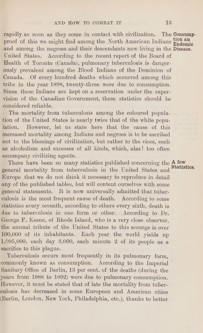 rapidly as soon as they come in contact with civilization. The Consump- proof of this we might find among the North American Indians a and among the negroes and their descendants now living in the Disease. United States. According to the recent report of the Board of Health of Toronto (Canada), pulmonary tuberculosis is danger- ously prevalent among the Blood Indians of the Dominion of Canada. Of every hundred deaths which occurred among this tribe in the year 1898, twenty-three were due to consumption. Since these Indians are kept on a reservation under the super- vision of the Canadian Government, these statistics should be considered reliable. The mortality from tuberculosis among the coloured popula- tion of the United States is nearly twice that of the white popu- lation. However, let us state here that the cause of this increased mortality among Indians and negroes is to be ascribed not to the blessings of civilization, but rather to the vices, such as alcoholism and excesses of all kinds, which, alas! too often accompany civilizing agents. There have been so many statistics published concerning the A few | general mortality from tuberculosis in the United States and ae. Europe that we do not think it necessary to reproduce in detail any of the published tables, but will content ourselves with some general statements. It is now universally admitted that tuber- culosis is the most frequent cause of death. According to some statistics every seventh, according to others every sixth, death is due to tuberculosis in one form or other. According to Dr. George F. Keene, of Rhode Island, who is a very close observer, the annual tribute of the United States to this scourge is over 100,000 of its inhabitants. Hach year the world yields up 1,095,000, each day 3,000, each minute 2 of its people as a sacrifice to this plague. Tuberculosis occurs most frequently in its pulmonary form, commonly known as consumption. According to the Imperial — Sanitary Office of Berlin, 13 per cent. of the deaths (during the years from 1888 to 1892) were due to pulmonary consumption. However, it must be stated that of late the mortality from tuber- culosis has decreased in some European and American cities (Berlin, London, New York, Philadelphia, ete.), thanks to better