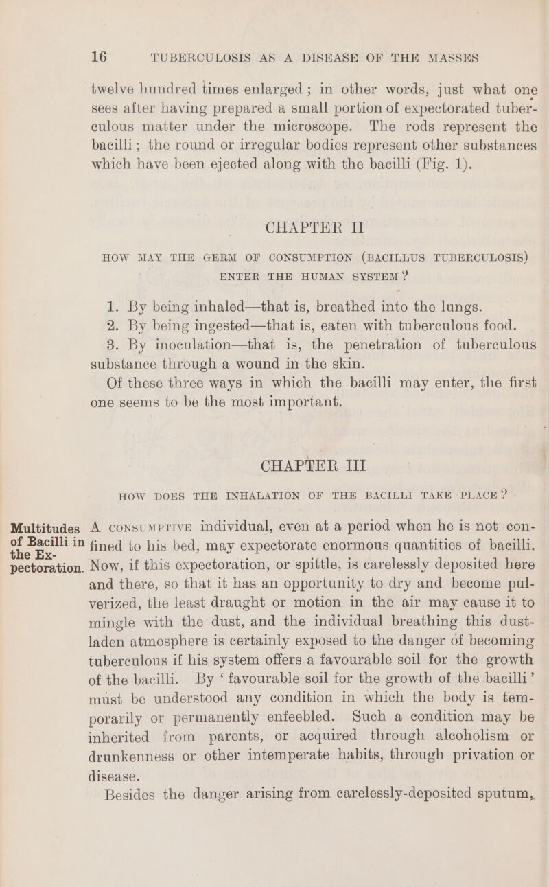 twelve hundred times enlarged ; in other words, just what one sees after having prepared a small portion of expectorated tuber- culous matter under the microscope. The rods represent the bacilli; the round or irregular bodies represent other substances which have been ejected along with the bacilli (Fig. 1). CHAPTER if HOW MAY THE GERM OF CONSUMPTION (BACILLUS TUBERCULOSIS) ENTER THE HUMAN SYSTEM ? 1. By being inhaled—that is, breathed into the lungs. 2. By being ingested—that is, eaten with tuberculous food. 3. By inoculation—that is, the penetration of tuberculous substance through a wound in the skin. Of these three ways in which the bacilli may enter, the first one seems to be the most important. CHAPTER III HOW DOES THE INHALATION OF THE BACILLI TAKE PLACE ? - Multitudes A coNSUMPTIVE individual, even at a period when he is not con- ee a in fined to his bed, may expectorate enormous quantities of bacilli. pectoration. Now, if this expectoration, or spittle, is carelessly deposited here and there, so that it has an opportunity to dry and become pul- verized, the least draught or motion in the air may cause it to mingle with the dust, and the individual breathing this dust- laden atmosphere is certainly exposed to the danger of becoming tuberculous if his system offers a favourable soil for the growth of the bacilli. By ‘ favourable soil for the growth of the bacilli’ must be understood any condition in which the body is tem- porarily or permanently enfeebled. Such a condition may be inherited from parents, or acquired through alcoholism or drunkenness or other intemperate habits, through privation or disease. Besides the danger arising from carelessly-deposited sputum,,