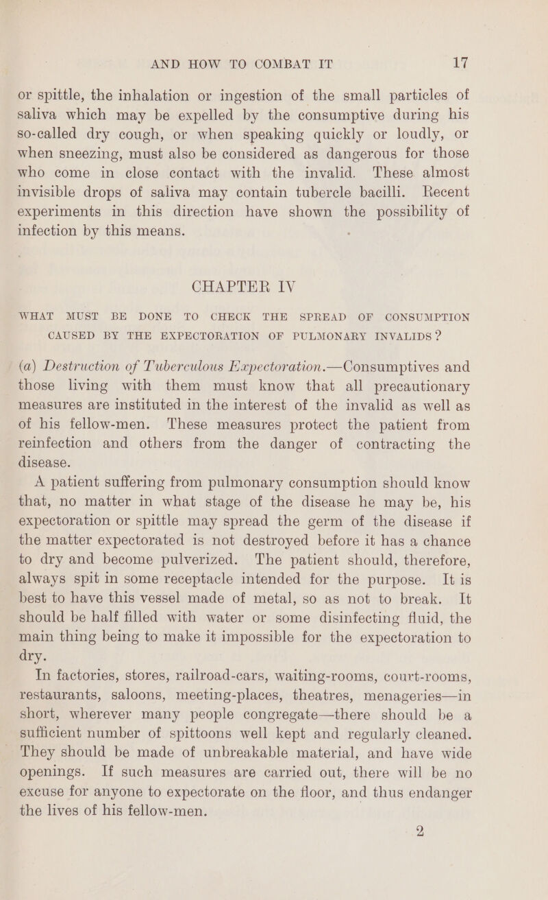 or spittle, the inhalation or ingestion of the small particles of saliva which may be expelled by the consumptive during his so-called dry cough, or when speaking quickly or loudly, or when sneezing, must also be considered as dangerous for those who come in close contact with the invalid. These almost invisible drops of saliva may contain tubercle bacilli. Recent experiments in this direction have shown the possibility of infection by this means. CHAPTER IV WHAT MUST BE DONE TO CHECK THE SPREAD OF CONSUMPTION CAUSED BY THE EXPECTORATION OF PULMONARY INVALIDS ? (a) Destruction of Tuberculous Expectoration.—Consumptives and those living with them must know that all precautionary measures are instituted in the interest of the invalid as well as of his fellow-men. These measures protect the patient from reinfection and others from the danger of contracting the disease. A patient suffering from pulmonary consumption should know that, no matter in what stage of the disease he may be, his expectoration or spittle may spread the germ of the disease if the matter expectorated is not destroyed before it has a chance to dry and become pulverized. The patient should, therefore, always spit in some receptacle intended for the purpose. It is best to have this vessel made of metal, so as not to break. It should be half filled with water or some disinfecting fluid, the main thing being to make it impossible for the expectoration to dry. In factories, stores, railroad-cars, waiting-rooms, court-rooms, restaurants, saloons, meeting-places, theatres, menageries—in short, wherever many people congregate—there should be a sufficient number of spittoons well kept and regularly cleaned. _ They should be made of unbreakable material, and have wide openings. If such measures are carried out, there will be no excuse for anyone to expectorate on the floor, and thus endanger the lives of his fellow-men. 2