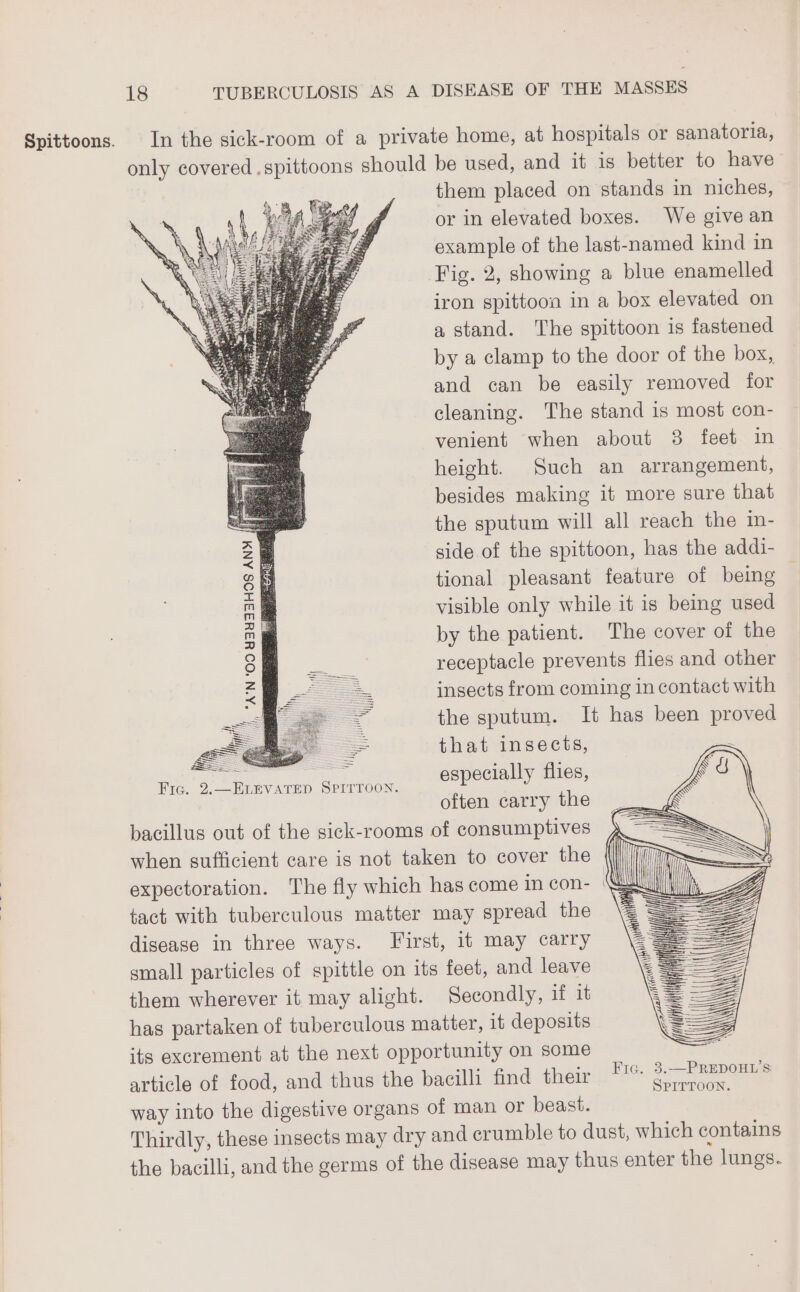 *A'N ‘OO 43433H9S ANY a SS = =: = Fic. 2.—ELEVATED SPITTOON. them placed on stands in niches, or in elevated boxes. We give an example of the last-named kind in Fig. 2, showing a blue enamelled iron spittoon in a box elevated on a stand. The spittoon is fastened by a clamp to the door of the box, and can be easily removed for cleaning. The stand is most con- venient when about 3 feet in height. Such an arrangement, besides making it more sure that the sputum will all reach the in- side of the spittoon, has the addi- tional pleasant feature of being visible only while it is being used by the patient. The cover of the receptacle prevents flies and other insects from coming in contact with the sputum. It has been proved that insects, 2 especially flies, | often carry the bacillus out of the sick-rooms of consumptives when sufficient care is not taken to cover the expectoration. The fly which has come in con- tact with tuberculous matter may spread the disease in three ways. First, it may carry small particles of spittle on its feet, and leave them wherever it may alight. Secondly, if it has partaken of tuberculous matter, it deposits its excrement at the next opportunity on some article of food, and thus the bacilli find their way into the digestive organs of man or beast.