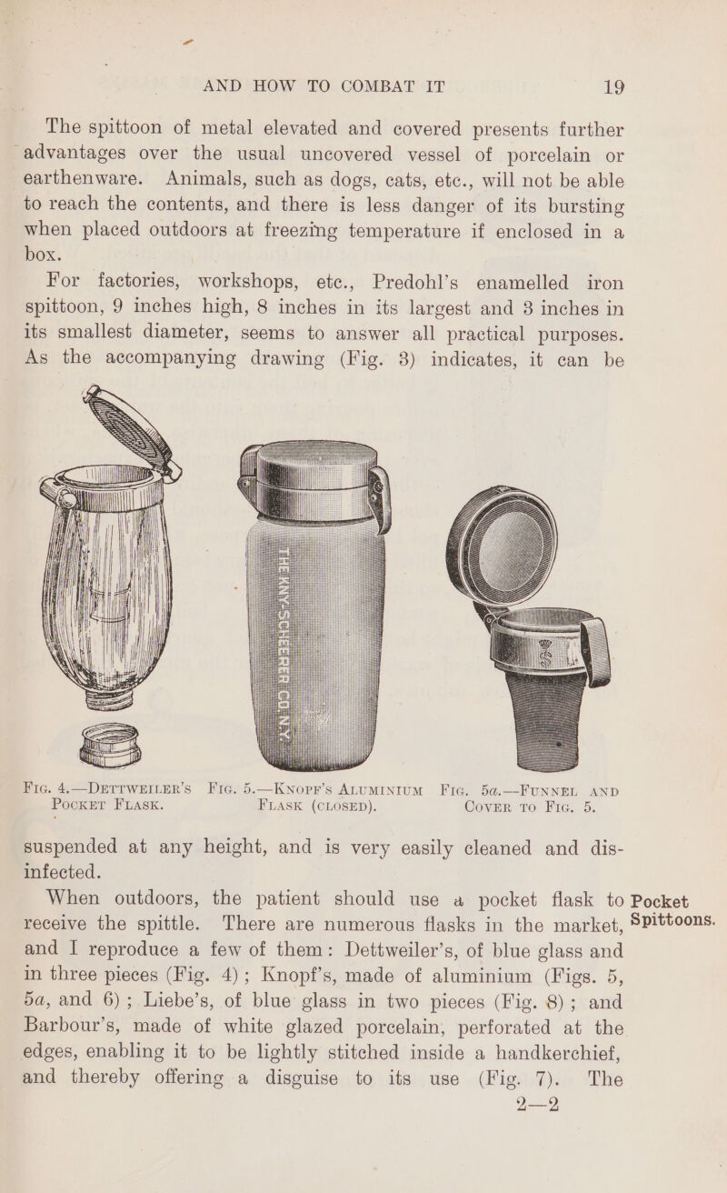The spittoon of metal elevated and covered presents further advantages over the usual uncovered vessel of porcelain or earthenware. Animals, such as dogs, cats, etc., will not be able to reach the contents, and there is less danger of its bursting when placed outdoors at freezing temperature if enclosed in a box. | | For factories, workshops, etc., Predohl’s enamelled iron spittoon, 9 inches high, 8 inches in its largest and 3 inches in its smallest diameter, seems to answer all practical purposes. As the accompanying drawing (Fig. 3) indicates, it can be Fic. 4.—DETTWEILER’S Fic. 5.—KNopr’s ALUMINIUM Fic. 5a.—FUNNEL AND POCKET FLASK. FLASK (CLOSED). CovER To Fig. 5. suspended at any height, and is very easily cleaned and dis- infected. When outdoors, the patient should use a pocket flask to Pocket receive the spittle. There are numerous flasks in the market, SPittoons. and I reproduce a few of them: Dettweiler’s, of blue glass and in three pieces (Fig. 4); Knopf’s, made of aluminium (Figs. 5, da, and 6); Liebe’s, of blue glass in two pieces (Fig. 8); and Barbour’s, made of white glazed porcelain, perforated at the edges, enabling it to be lightly stitched inside a handkerchief, and thereby offering a disguise to its use (Fig. 7). The 2—2
