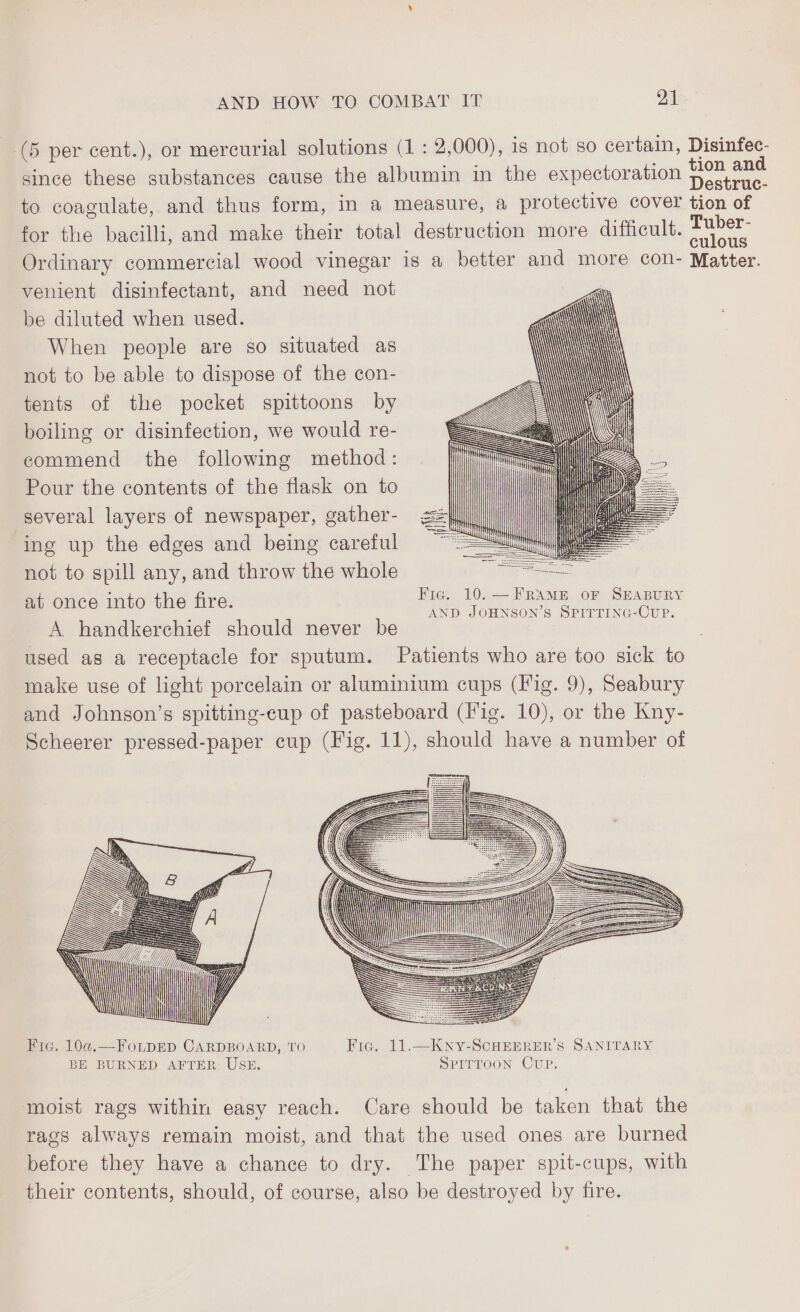 | (5 per cent.), or mercurial solutions (1 : 2,000), is not so certain, Disinfec- since these substances cause the albumin in the expectoration foe to coagulate, and thus form, in a measure, a protective cover tion of for the bacilli, and make their total destruction more difficult. ee Ordinary commercial wood vinegar is a better and more con- Matter. venient disinfectant, and need not be diluted when used. When people are so situated as not to be able to dispose of the con- tents of the pocket spittoons by boiling or disinfection, we would re- commend the following method: Pour the contents of the flask on to several layers of newspaper, gather- ing up the edges and being careful not to spill any, and throw the whole — at once into the fire a Ds een dey A handkerchief should never be en Dati: used as a receptacle for sputum. Patients who are too sick to make use of light porcelain or aluminium cups (Fig. 9), Seabury and Johnson’s spitting-cup of pasteboard (Fig. 10), or the Kny- Scheerer pressed-paper cup (Fig. 11), should have a number of a fe —> m it 7777 IN UY Fic. 10@.—FOLDED CARDBOARD, TO Fic. 11.—Kny-ScHEERER’S SANITARY BE BURNED AFTER: USE. SPITTOON CUP. A moist rags within easy reach. Care should be taken that the rags always remain moist, and that the used ones are burned before they have a chance to dry. The paper spit-cups, wıth their contents, should, of course, also be destroyed by fire.