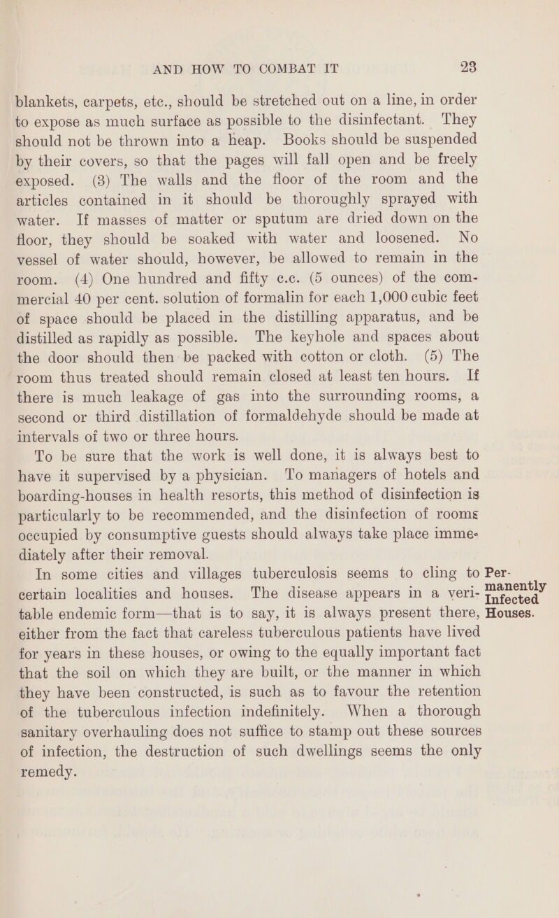 blankets, carpets, etc., should be stretched out on a line, in order to expose as much surface as possible to the disinfectant. They should not be thrown into a heap. Books should be suspended by their covers, so that the pages will fall open and be freely exposed. (3) The walls and the floor of the room and the articles contained in it should be thoroughly sprayed with water. If masses of matter or sputum are dried down on the floor, they should be soaked with water and loosened. No vessel of water should, however, be allowed to remain in the room. (4) One hundred and fifty e.c. (5 ounces) of the com- mercial 40 per cent. solution of formalin for each 1,000 cubic feet of space should be placed in the distilling apparatus, and be distilled as rapidly as possible. The keyhole and spaces about the door should then be packed with cotton or cloth. (5) The room thus treated should remain closed at least ten hours. If there is much leakage of gas into the surrounding rooms, a second or third distillation of formaldehyde should be made at intervals of two or three hours. To be sure that the work is well done, it is always best to have it supervised by a physician. To managers of hotels and boarding-houses in health resorts, this method of disinfection is particularly to be recommended, and the disinfection of rooms occupied by consumptive guests should always take place imme: diately after their removal. In some cities and villages tuberculosis seems to cling to Per- certain localities and houses. The disease appears in a veri- Haran table endemic form—that is to say, it is always present there, Houses. either from the fact that careless tuberculous patients have lived for years in these houses, or owing to the equally important fact that the soil on which they are built, or the manner in which they have been constructed, is such as to favour the retention of the tuberculous infection indefinitely. When a thorough sanitary overhauling does not suffice to stamp out these sources of infection, the destruction of such dwellings seems the only remedy.