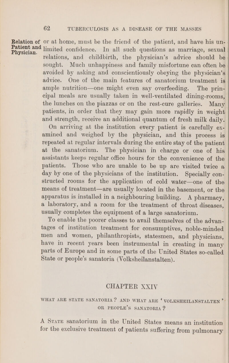 Relation of or at home, must be the friend of the patient, and have his un- en limited confidence. In all such questions as marriage, sexual relations, and childbirth, the physician’s advice should be sought. Much unhappiness and family misfortune can often be: avoided by asking and conscientiously obeying the physician’s advice. One of the main features of sanatorium treatment is ample nutrition—one might even say overfeeding. The prin- cipal meals are usually taken in well-ventilated dining-rooms, the lunches on the piazzas or on the rest-cure galleries. Many patients, in order that they may gain more rapidly in weight and strength, receive an additional quantum of fresh milk daily. On arriving at the institution every patient is carefully ex- amined and weighed by the physician, and this process is repeated at regular intervals during the entire stay of the patient at the sanatorium. The physician in charge or one of his assistants keeps regular office hours for the convenience of the patients. Those who are unable to be up are visited twice a day by one of the physicians of the institution. Specially con- structed rooms for the application of cold water—one of the means of treatment—are usually located in the basement, or the apparatus is installed in a neighbouring building. A pharmacy, a laboratory, and a room for the treatment of throat diseases, usually completes the equipment of a large sanatorium. To enable the poorer classes to avail themselves of the advan- tages of institution treatment for consumptives, noble-minded men and women, philanthropists, statesmen, and physicians, have in recent years been instrumental in creating in many parts of Europe and in some parts of the United States so-called State or people’s sanatoria (Volksheilanstalten). CHAPTER XXIV WHAT ARE STATE SANATORIA ? AND WHAT ARE ‘ VOLKSHEILANSTALTEN ”° OR PEOPLE’S SANATORIA ? A Starte sanatorium in the United States means an institution for the exclusive treatment of patients suffering from pulmonary