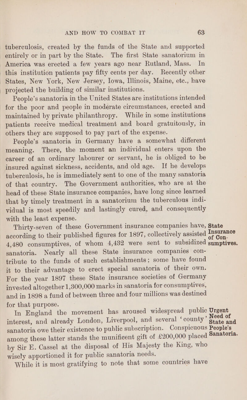 tuberculosis, created by the funds of the State and supported entirely or in part by the State. The first State sanatorium in _ America was erected a few years ago near Rutland, Mass. In this institution patients pay fifty cents per day. Recently other States, New York, New Jersey, Iowa, Illinois, Maine, etc., have projected the building of similar institutions. People’s sanatoria in the United States are institutions intended for the poor and people in moderate circumstances, erected and _ maintained by private philanthropy. While in some institutions patients receive medical treatment and board gratuitously, in others they are supposed to pay part of the expense. People’s sanatoria in Germany have a somewhat different meaning. There, the moment an individual enters upon the career of an ordinary labourer or servant, he is obliged to be insured against sickness, accidents, and old age. If he develops tuberculosis, he is immediately sent to one of the many sanatoria of that country. The Government authorities, who are at the head of these State insurance companies, have long since learned that by timely treatment in a sanatorium the tuberculous indi- vidual is most speedily and lastingly cured, and consequently with the least expense. Thirty-seven of these Government insurance companies have, State according to their published figures for 1897, collectively assisted pee 4,480 consumptives, of whom 4,482 were sent to subsidized sumptives. sanatoria. Nearly all these State insurance companies con- tribute to the funds of such establishments; some have found it to their advantage to erect special sanatoria of their own. For the year 1897 these State insurance societies of Germany invested altogether 1,300,000 marks in sanatoria for consumptives, and in 1898 a fund of between three and four millions was destined for that purpose. In England the movement has aroused widespread public Urgent interest, and already London, Liverpool, and several ‘ county ns Is sanatoria owe their existence to public subscription. Conspicuous People’s among these latter stands the munificent gift of £200,000 placed Sanatoria. by Sir E. Cassel at the disposal of His Majesty the King, who wisely apportioned it for public sanatoria needs. While it is most gratifying to note that some countries have