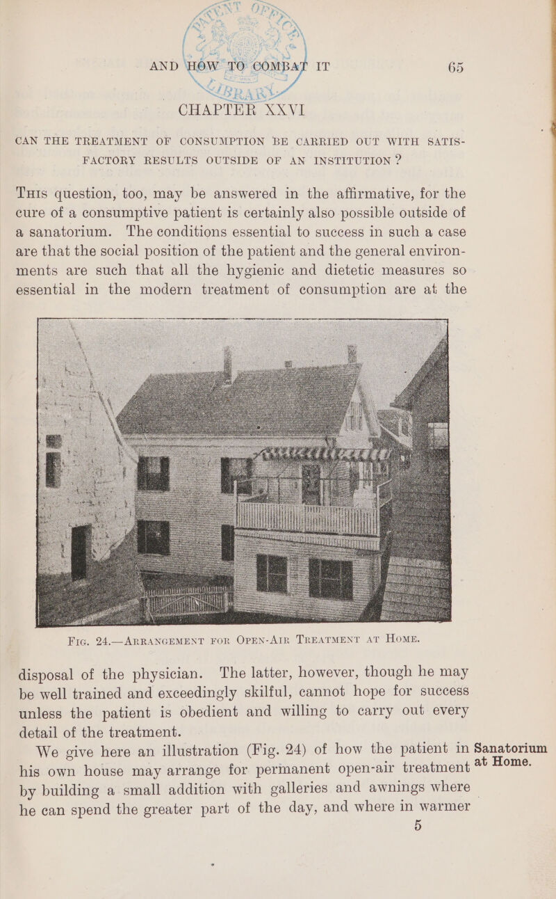 ay area SL i Au > . CHAPTER XXVI CAN THE TREATMENT OF CONSUMPTION BE CARRIED OUT WITH SATIS- FACTORY RESULTS OUTSIDE OF AN INSTITUTION ? Turis question, too, may be answered in the affirmative, for the cure of a consumptive patient is certainly also possible outside of a sanatorium. The conditions essential to success in such a case are that the social position of the patient and the general environ- ments are such that all the hygienic and dietetic measures so essential in the modern treatment of consumption are at the disposal of the physician. The latter, however, though he may be well trained and exceedingly skilful, cannot hope for success unless the patient is obedient and willing to carry out every detail of the treatment. We give here an illustration (Fig. 24) of how the patient in Sanatorium his own house may arrange for permanent open-air treatment Azad by building a small addition with galleries and awnings where he can spend the greater part of the day, and where in warmer 5