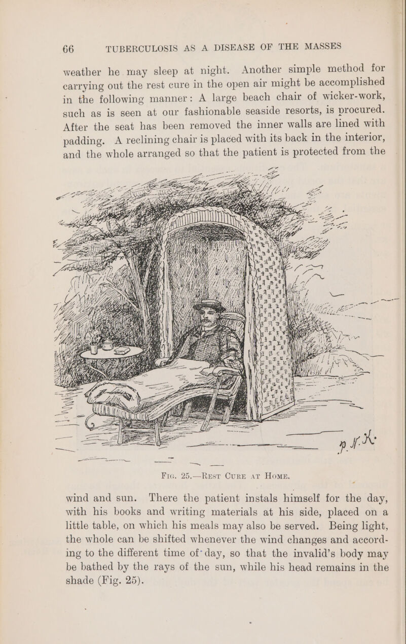 weather he may sleep at night. Another simple method for carrying out the rest cure in the open air might be accomplished in the following manner: A large beach chair of wicker-work, such as is seen at our fashionable seaside resorts, is procured. After the seat has been removed the inner walls are lined with padding. A reclining chair is placed with its back in the interior, and the whole arranged so that the patient is protected from the 25 Ba 7, 1 BG won Ale u PEERS x ES RT N SIT N wy “oy a SH SEI A‘ ca ae x ET Fic. 25. Rest Corn AT Home. wind and sun. There the patient instals himself for the day, with his books and writing materials at his side, placed on a little table, on which his meals may also be served. Being light, the whole can be shifted whenever the wind changes and accord- ing to the different time of’day, so that the invalid’s body may be bathed by the rays of the sun, while his head remains in the shade (Fig. 25).