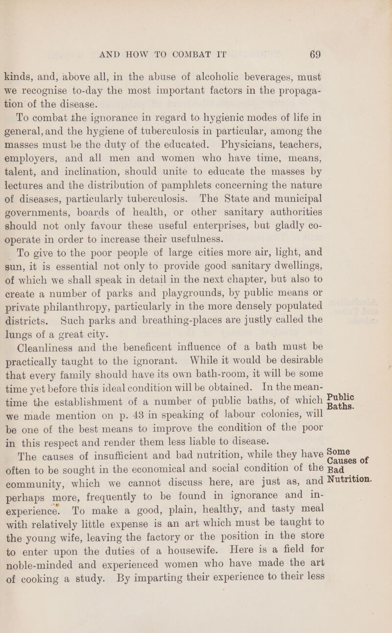 kinds, and, above all, in the abuse of alcoholie beverages, must we recognise to-day the most important factors in the propaga- tion of the disease. , To combat the ignorance in regard to hygienic modes of life in general,and the hygiene of tuberculosis in particular, among the masses must be the duty of the educated. Physicians, teachers, employers, and all men and women who have time, means, talent, and inclination, should unite to educate the masses by lectures and the distribution of pamphlets concerning the nature of diseases, particularly tuberculosis. The State and municipal governments, boards of health, or other sanitary authorities should not only favour these useful enterprises, but gladly co- operate in order to increase their usefulness. | To give to the poor people of large cities more air, light, and sun, it is essential not only to provide good sanitary dwellings, of which we shall speak in detail in the next chapter, but also to create a number of parks and playgrounds, by public means or private philanthropy, particularly in the more densely populated districts. Such parks and breathing-places are justly called the lungs of a great city. Cleanliness and the beneficent influence of a bath must be practically taught to the ignorant. While it would be desirable that every family should have its own bath-room, it will be some time yet before this ideal condition will be obtained. In the mean- time the establishment of a number of public baths, of which Public we made mention on p. 43 in speaking of labour colonies, will be one of the best means to improve the condition of the poor in this respect and render them less liable to disease. The causes of insufficient and bad nutrition, while they have Some : ' se Causes of often to be sought in the economical and social condition of the Bad community, which we cannot discuss here, are just as, and Nutrition. perhaps more, frequently to be found in ignorance and in- experience. To make a good, plain, healthy, and tasty meal with relatively little expense is an art which must be taught to the young wife, leaving the factory or the position in the store to enter upon the duties of a housewife. Here is a field for noble-minded and experienced women who have made the art of cooking a study. By imparting their experience to their less