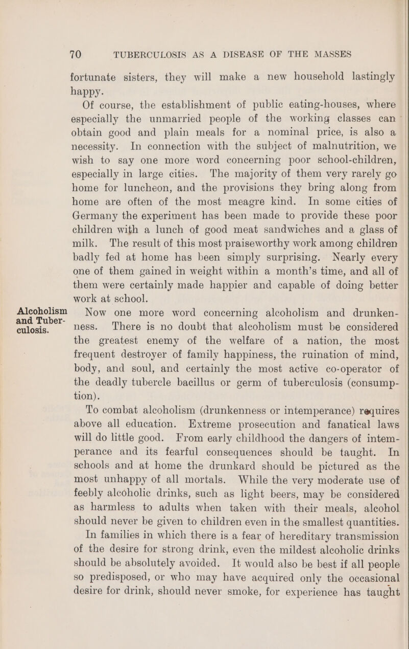 Alcoholism and Tuber- culosis. 70 TUBERCULOSIS AS A DISEASE OF THE MASSES fortunate sisters, they will make a new household lastingly happy. Of course, the establishment of public eating-houses, where especially the unmarried people of the working classes can obtain good and plain meals for a nominal price, is also a necessity. In connection with the subject of malnutrition, we wish to say one more word concerning poor school-children, especially in large cities. The majority of them very rarely go home for luncheon, and the provisions they bring along from home are often of the most meagre kind. In some cities of Germany the experiment has been made to provide these poor children with a lunch of good meat sandwiches and a glass of milk. The result of this most praiseworthy work among children badly fed at home has been simply surprising. Nearly every one of them gained in weight within a month’s time, and all of them were certainly made happier and capable of doing better work at school. Now one more word concerning alcoholism and drunken- ness. There is no doubt that alcoholism must be considered the greatest enemy of the welfare of a nation, the most frequent destroyer of family happiness, the ruination of mind, body, and soul, and certainly the most active co-operator of the deadly tubercle bacillus or germ of tuberculosis (consump- tion). To combat alcoholism (drunkenness or intemperance) requires above all education. Extreme prosecution and fanatical laws will do little good. From early childhood the dangers of intem- perance and its fearful consequences should be taught. In schools and at home the drunkard should be pictured as the most unhappy of all mortals. While the very moderate use of feebly alcoholic drinks, such as light beers, may be considered as harmless to adults when taken with their meals, alcohol should never be given to children even in the smallest quantities. In families in which there is a fear of hereditary transmission of the desire for strong drink, even the mildest alcoholic drinks should be absolutely avoided. It would also be best if all people so predisposed, or who may have acquired only the occasional desire for drink, should never smoke, for experience has taught