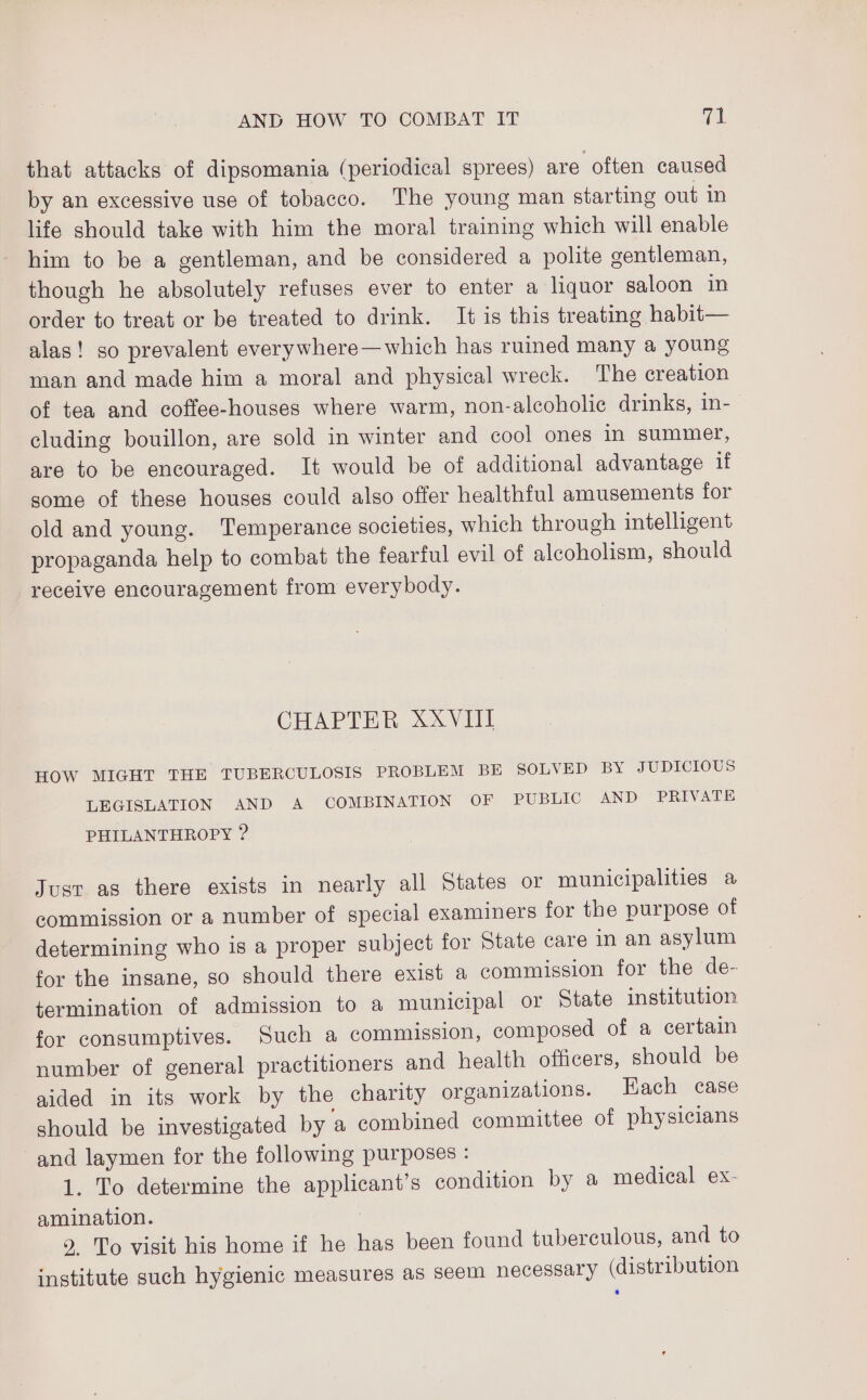 that attacks of dipsomania (periodical sprees) are often caused by an excessive use of tobacco. The young man starting out in life should take with him the moral training which will enable him to be a gentleman, and be considered a polite gentleman, though he absolutely refuses ever to enter a liquor saloon in order to treat or be treated to drink. It is this treating habit— alas! so prevalent everywhere—which has ruined many a young man and made him a moral and physical wreck. The creation of tea and coffee-houses where warm, non-alcoholic drinks, in- cluding bouillon, are sold in winter and cool ones in summer, are to be encouraged. It would be of additional advantage if some of these houses could also offer healthful amusements for old and young. Temperance societies, which through intelligent propaganda help to combat the fearful evil of alcoholism, should receive encouragement from everybody. CHAP Y Hin, SOV TI HOW MIGHT THE TUBERCULOSIS PROBLEM BE SOLVED BY JUDICIOUS LEGISLATION AND A COMBINATION OF PUBLIC AND PRIVATE PHILANTHROPY ? Just as there exists in nearly all States or municipalities &amp; commission or a number of special examiners for the purpose of determining who is a proper subject for State care in an asylum for the insane, so should there exist a commission for the de- termination of admission to a municipal or State institution for consumptives. Such a commission, composed of a certain number of general practitioners and health officers, should be aided in its work by the charity organizations. Each case should be investigated by ‘a combined committee of physicians and laymen for the following purposes : 1. To determine the applicant’s condition by a medical ex- amination. 9. To visit his home if he has been found tuberculous, and to institute such hygienic measures as seem necessary (distribution 6