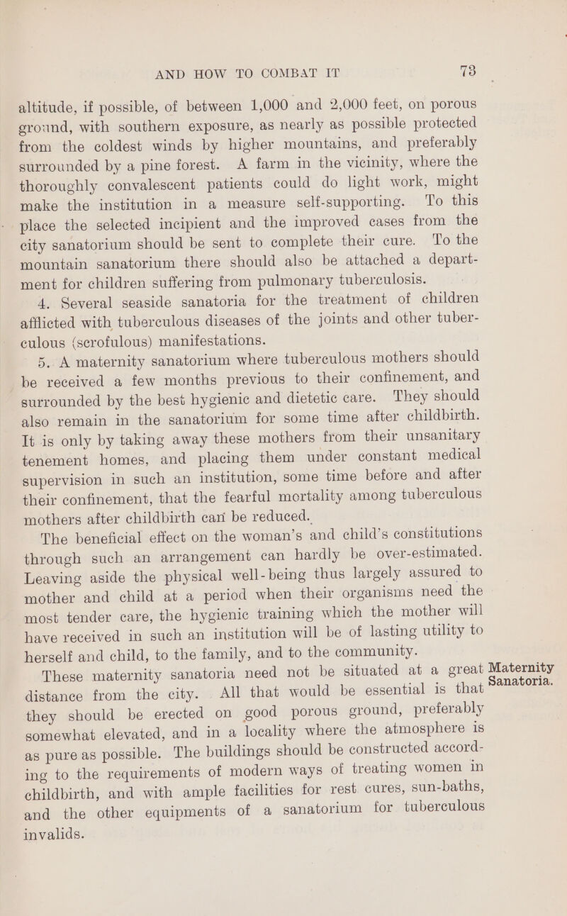 altitude, if possible, of between 1,000 ‘and 2,000 feet, on porous eround, with southern exposure, as nearly as possible protected from the coldest winds by higher mountains, and preferably surrounded by a pine forest. A farm in the vicinity, where the thoroughly convalescent patients could do light work, might make the institution in a measure self-supporting. To this place the selected incipient and the improved cases from the city sanatorium should be sent to complete their cure. To the mountain sanatorium there should also be attached a depart- ment for children suffering from pulmonary tuberculosis. 4. Several seaside sanatoria for the treatment of children afflicted with tuberculous diseases of the joints and other tuber- culous (scrofulous) manifestations. 5. A maternity sanatorium where tuberculous mothers should be received a few months previous to their confinement, and surrounded by the best hygienic and dietetic care. They should also remain in the sanatorium for some time after childbirth. It is only by taking away these mothers from their unsanitary tenement homes, and placing them under constant medical supervision in such an institution, some time before and alter their confinement, that the fearful mortality among tuberculous mothers after childbirth can be reduced. The beneficial effect on the woman’s and child’s constitutions through such an arrangement can hardly be over-estimated. Leaving aside the physical well-being thus largely assured to mother and child at a period when their organisms need the most tender care, the hygienic training which the mother will have received in such an institution will be of lasting utility to herself and child, to the family, and to the community. These maternity sanatoria need not be situated at a great Maternity distance from the city. All that would be essential is that east they should be erected on good porous eround, preferably somewhat elevated, and in a locality where the atmosphere 1s as pure as possible. The buildings should be constructed accord- ing to the requirements of modern ways of treating women in childbirth, and with ample facilities for rest. cures, sun-baths, and the other equipments of a sanatorium for tuberculous invalids.