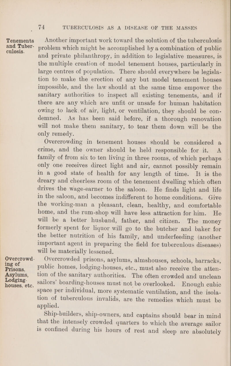 Tenements and Tuber- culosis. Overcrowd- ing of _ Prisons, Asylums, Lodging- houses, etc. 74 TUBERCULOSIS AS A DISEASE OF THE MASSES Another important work toward the solution of the tuberculosis problem which might be accomplished by a combination of public and private philanthropy, in addition to legislative measures, is the multiple ereation of model tenement houses, particularly in large centres of population. There should everywhere be legisla- tion to make the erection of any but model tenement houses impossible, and the law should at the same time empower the sanitary authorities to inspect all existing tenements, and if there are any which are unfit or unsafe for human habitation owing to lack.of air, light, or ventilation, they should be con- demned. As has been said before, if a thorough renovation will not make them sanitary, to tear them down will be the only remedy. Overcrowding in tenement houses should be considered a crime, and the owner should be held responsible for it. A family of from six to ten living in three rooms, of which perhaps only one receives direct light and air, cannot possibly remain in a good state of health for any length of time. It is the dreary and cheerless room of the tenement dwelling which often drives the wage-earner to the saloon. He finds light and life in the saloon, and becomes indifferent to home conditions. Give the working-man a pleasant, clean, healthy, and comfortable home, and the rum-shop will have less attraction for him. He will be a better husband, father, and citizen. The money formerly spent for liquor will go to the butcher and baker for the better nutrition of his family, and underfeeding (another important agent in preparing the field for tuberculous diseases) will be materially lessened. Overcrowded prisons, asylums, almshouses, schools, barracks, public homes, lodging-houses, etc., must also receive the atten- tion of the sanitary authorities. The often crowded and unclean sailors’ boarding-houses must not be overlooked. Enough cubic space per individual, more systematic ventilation, and the isola- tion of tuberculous invalids, are the remedies which must be applied. Ship-builders, ship-owners, and captains should bear in mind that the intensely crowded quarters to which the average sailor is confined during his hours of rest and sleep are absolutely