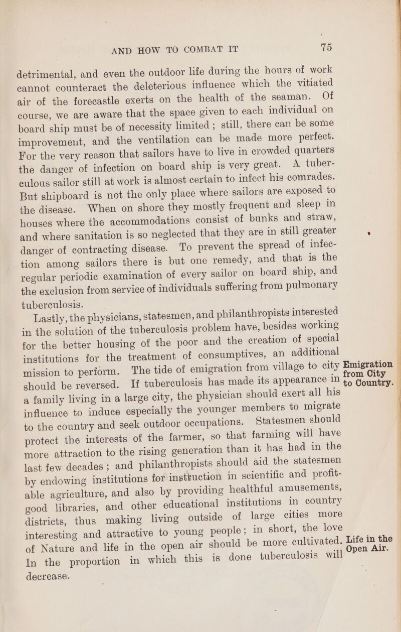 detrimental, and even the outdoor life during the hours of work cannot counteract the deleterious influence which the vitiated air of the forecastle exerts on the health of the seaman. Of course, we are aware that the space given to each individual on board ship must be of necessity limited ; still, there can be some improvement, and the ventilation can be made more perfect. For the very reason that sailors have to live in crowded quarters the danger of infection on board ship is very great. A tuber- eulous sailor still at work is almost certain to infect his comrades. But shipboard is not the only place where sailors are exposed to the disease. When on shore they mostly frequent and sleep in houses where the accommodations consist of bunks and straw, and where sanitation is so neglected that they are in still greater danger of contracting disease. To prevent the spread of infec- tion among sailors there is but one remedy, and that is the regular periodic examination of every sailor on board ship, and the exclusion from service of individuals suffering from pulmonary tuberculosis. Lastly, the physicians, statesmen, and philanthropists interested in the solution of the tuberculosis problem have, besides working for the better housing of the poor and the creation of special institutions for the treatment of consumptives, an additional mission to perform. The tide of emigration from village to city should be reversed. If tuberculosis has made its appearance in a family living in a large city, the physician should exert all his influence to induce especially the younger members to migrate to the country and seek outdoor occupations. Statesmen should protect the interests of the farmer, so that farming will have more attraction to the rising generation than it has had in the last few decades; and philanthropists should aid the statesmen by endowing institutions for instruction in scientific and profit- able agriculture, and also by providing healthful amusements, good libraries, and other educational institutions in country districts, thus making living outside of large cities more interesting and attractive to young people; in short, the love of Nature and life in the open air should be more cultivated. In the proportion in which this is done tuberculosis will decrease. from City to Country. ee a A Fe nn FI ei pen Air.