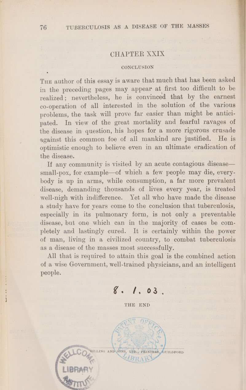 CHAPTER XXIX CONCLUSION Tre author of this essay is aware that much that has been asked in the preceding pages may appear at first too difficult to be realized; nevertheless, he is convinced that by the earnest co-operation of all interested in the solution of the various problems, the task will prove far easier than might be antici- pated. In view of the great mortality and fearful ravages of the disease in question, his hopes for a more rigorous crusade against this common foe of all mankind are justified. He is optimistic enough to believe even in an ultimate eradication of the disease. If any community is mite by an acute contagious disease— small-pox, for example—of which a few people may die, every- body is up in arms, while consumption, a far more prevalent disease, demanding thousands of lives every year, is treated well-nigh with indifference. Yet all who have made the disease a study have for years come to the conclusion that tuberculosis, especially in its pulmonary form, is not only a preventable disease, but one which can in the majority of cases be com- pletely and lastingly cured. It is certainly within the power of man, living in a civilized country, to combat tuberculosis as a disease of the masses most successfully. | All that is required to attain this goal is the combined action of a wise Government, well-trained physicians, and an intelligent people. N igs, THE END (wi Sn? ar: Whe . igs Wey ABs, AN i x % i . eet AT <4 F 4 “i ® ome § YR Be Se A 7 Rey Oy C } : yo BILLING AND\SONS, LTD. 5 PRINTERS «+ UILDFORD