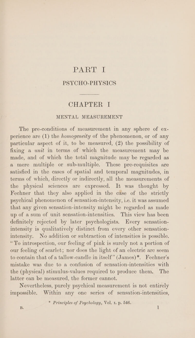 PA &amp; PSYCHO-PHYSICS CHAPTER 1 MENTAL MEASUREMENT The pre-conditions of measurement in any sphere of ex- perience are (1) the homogeneity of the phenomenon, or of any particular aspect of it, to be measured, (2) the possibility of fixing a unit in terms of which the measurement may be made, and of which the total magnitude may be regarded as a mere multiple or sub-multiple. These pre-requisites are satisfied in the cases of spatial and temporal magnitudes, in terms of which, directly or indirectly, all the measurements of the physical sciences are expressed. It was thought by Fechner that they also applied in the case of the strictly psychical phenomenon of sensation-intensity, i.e. it was assumed that any given sensation-intensity might be regarded as made up of a sum of unit sensation-intensities. This view has been definitely rejected by later psychologists. Every sensation- intensity is qualitatively distinct from every other sensation- intensity. No addition or subtraction of intensities 1s possible. “To introspection, our feeling of pink 1s surely not a portion of our feeling of scarlet; nor does the light of an electric arc seem to contain that of a tallow-candle in itself” (James)*. Fechner’s mistake was due to a confusion of sensation-intensities with the (physical) stimulus-values required to produce them. The latter can be measured, the former cannot. Nevertheless, purely psychical measurement is not entirely impossible. Within any one series of sensation-intensities,