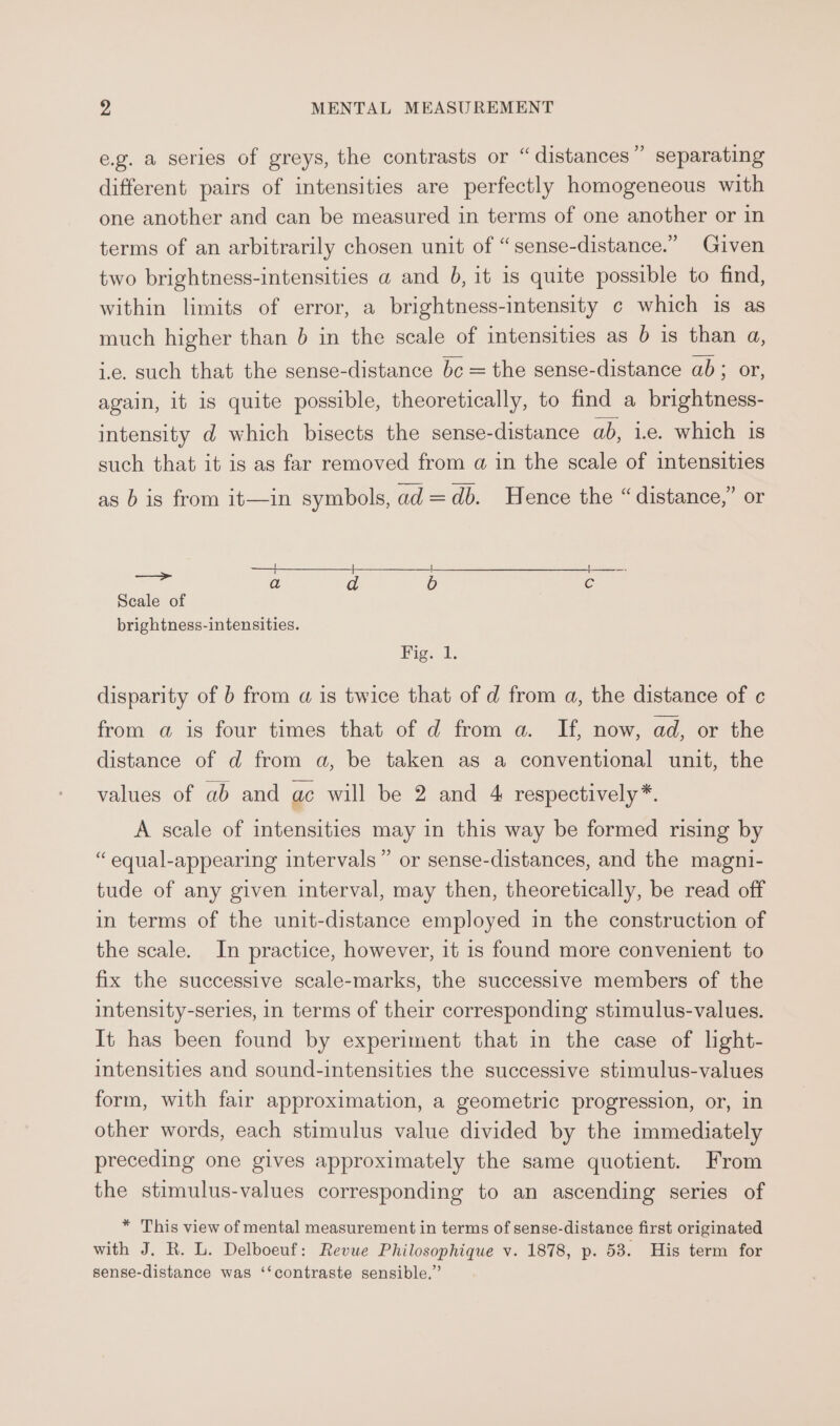 &gt; e.g. a series of greys, the contrasts or “distances” separating different pairs of intensities are perfectly homogeneous with one another and can be measured in terms of one another or in terms of an arbitrarily chosen unit of “sense-distance.” Given two brightness-intensities a and 6b, it is quite possible to find, within limits of error, a brightness-intensity c which is as much higher than 6 in the scale of intensities as b is than a, i.e. such that the sense-distance bc = the sense-distance ab; or, again, it is quite possible, theoretically, to find a brightness- intensity d which bisects the sense-distance ab, i.e. which is such that it is as far removed from a in the scale of intensities as b is from it—in symbols, ad=db. Hence the “ distance,” or ——+_____f——__. a a d 6b € Scale of brightness-intensities. Fig. tl; disparity of b from a is twice that of d from a, the distance of c from a is four times that of d from a. If, now, ad, or the distance of d from a, be taken as a conventional unit, the values of ab and ac will be 2 and 4 respectively*. A scale of intensities may in this way be formed rising by “ equal-appearing intervals” or sense-distances, and the magni- tude of any given interval, may then, theoretically, be read off in terms of the unit-distance employed in the construction of the scale. In practice, however, it 1s found more convenient to fix the successive scale-marks, the successive members of the intensity-series, in terms of their corresponding stimulus-values. It has been found by experiment that in the case of light- intensities and sound-intensities the successive stimulus-values form, with fair approximation, a geometric progression, or, in other words, each stimulus value divided by the immediately preceding one gives approximately the same quotient. From the stimulus-values corresponding to an ascending series of * This view of mental measurement in terms of sense-distance first originated with J. R. L. Delboeuf: Revue Philosophique v. 1878, p. 58. His term for sense-distance was ‘‘contraste sensible.”