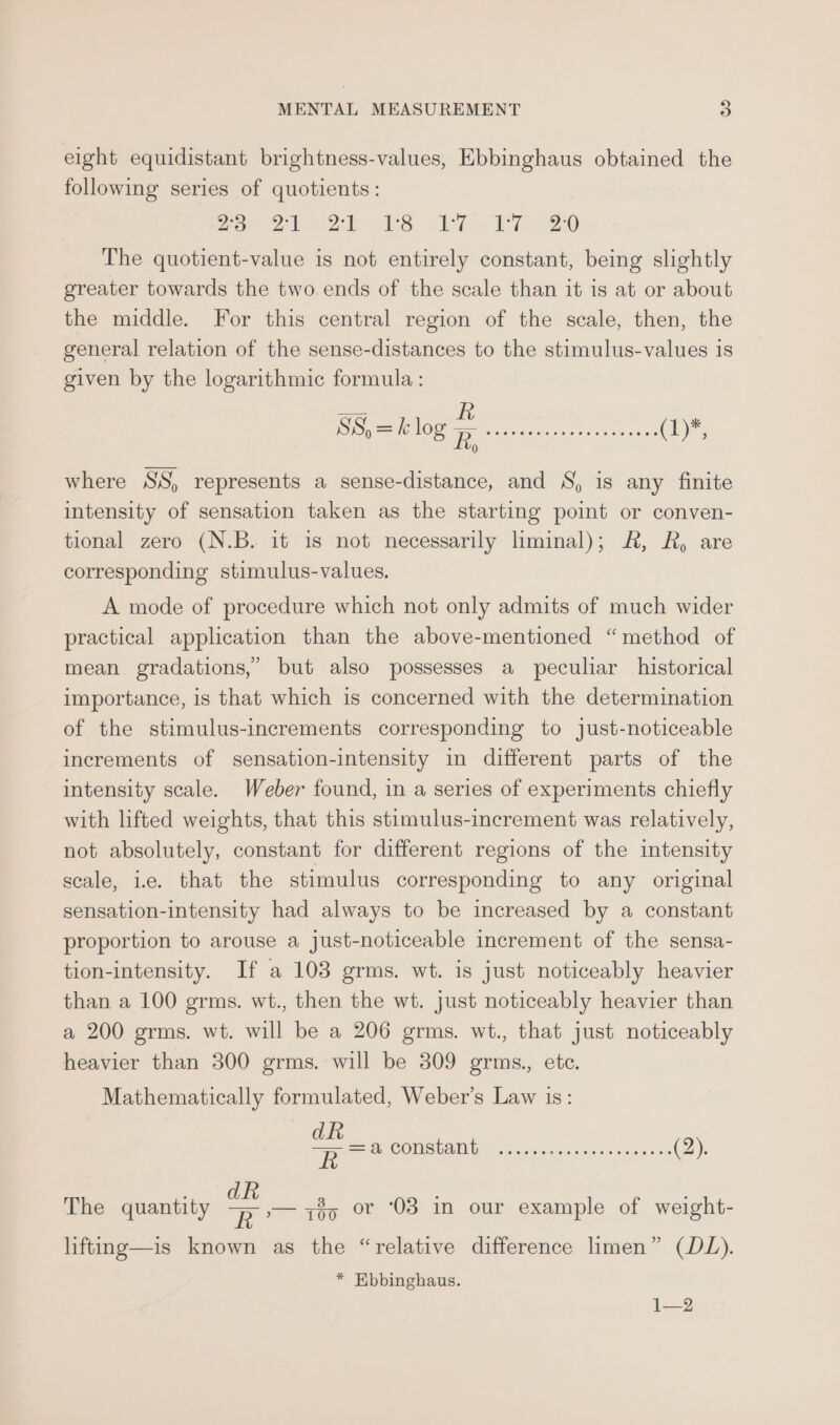 eight equidistant brightness-values, Ebbinghaus obtained the following series of quotients: 2a. 22 wks Po VTi 20 The quotient-value is not entirely constant, being slightly greater towards the two ends of the scale than it is at or about the middle. For this central region of the scale, then, the general relation of the sense-distances to the stimulus-values is given by the logarithmic formula : SS, = k log s SoeeE i Te ae (1)*, 0 where SS, represents a sense-distance, and S, is any finite intensity of sensation taken as the starting point or conven- tional zero (N.B. it is not necessarily lminal); &amp;, A, are corresponding stimulus-values. A mode of procedure which not only admits of much wider practical application than the above-mentioned “method of mean gradations,’ but also possesses a peculiar historical importance, is that which is concerned with the determination of the stimulus-increments corresponding to just-noticeable increments of sensation-intensity in different parts of the intensity scale. Weber found, in a series of experiments chiefly with lifted weights, that this stimulus-increment was relatively, not absolutely, constant for different regions of the intensity scale, i.e. that the stimulus corresponding to any original sensation-intensity had always to be increased by a constant proportion to arouse a just-noticeable increment of the sensa- tion-intensity. If a 103 grms. wt. is just noticeably heavier than a 100 grms. wt., then the wt. just noticeably heavier than a 200 grms. wt. will be a 206 grms. wt., that just noticeably heavier than 300 grms. will be 309 grms., etc. Mathematically formulated, Weber’s Law is: ak a COMSH SMG) ones cedsemen -pindecee (2). kh an : The quantity ee 735 «or 03 in our example of weight- lifting—is known as the “relative difference limen” (DL). * Ebbinghaus. 1—2